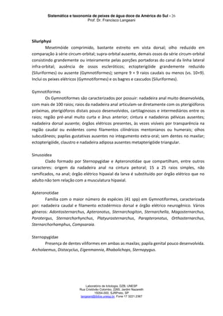 Sistemática e taxonomia de peixes de água doce da América do Sul - 26
Prof. Dr. Francisco Langeani
Laboratório de Ictiologia, DZB, UNESP
Rua Cristóvão Colombo, 2265, Jardim Nazareth
15054-000, SJRPreto, SP
langeani@ibilce.unesp.br, Fone 17 3221.2367
Siluriphysi
Mesetmóide comprimido, bastante estreito em vista dorsal; olho reduzido em
comparação à série circum-orbital; supra-orbital ausente, demais ossos da série circum-orbital
consistindo grandemente ou inteiramente pelas porções portadoras do canal da linha lateral
infra-orbital; ausência de ossos escleróticos; ectopterigóide grandemente reduzido
(Siluriformes) ou ausente (Gymnotiformes); sempre 9 + 9 raios caudais ou menos (vs. 10+9).
Inclui os peixes elétricos (Gymnotiformes) e os bagres e cascudos (Siluriformes).
Gymnotiformes
Os Gymnotiformes são caracterizados por possuir: nadadeira anal muito desenvolvida,
com mais de 100 raios; raios da nadadeira anal articulam-se diretamente com os pterigióforos
próximas, pterigióforos distais pouco desenvolvidos, cartilaginosos e intermediários entre os
raios; região pré-anal muito curta e ânus anterior; cintura e nadadeiras pélvicas ausentes;
nadadeira dorsal ausente; órgãos elétricos presentes, às vezes visíveis por transparência na
região caudal ou evidentes como filamentos cilíndricos mentonianos ou humerais; olhos
subcutâneos; papilas gustativas ausentes no integumento extra-oral; sem dentes no maxilar;
ectopterigóide, claustro e nadadeira adiposa ausentes metapterigóide triangular.
Sinusoidea
Clado formado por Sternopygidae e Apteronotidae que compartilham, entre outros
caracteres: origem da nadadeira anal na cintura peitoral; 15 a 25 raios simples, não
ramificados, na anal; órgão elétrico hipaxial da larva é substituído por órgão elétrico que no
adulto não tem relação com a musculatura hipaxial.
Apteronotidae
Família com o maior número de espécies (41 spp) em Gymnotiformes, caracterizada
por: nadadeira caudal e filamento ectodérmico dorsal e órgão elétrico neurogênico. Vários
gêneros: Adontosternarchus, Apteronotus, Sternarchogiton, Sternarchella, Magosternarchus,
Porotergus, Sternarchorhynchus, Platyurosternarchus, Parapteronotus, Orthosternarchus,
Sternarchorhamphus, Compsaraia.
Sternopygidae
Presença de dentes viliformes em ambas as maxilas; papila genital pouco desenvolvida.
Archolaemus, Distocyclus, Eigenmannia, Rhabolichops, Sternopygus.
 