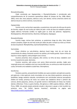 Sistemática e taxonomia de peixes de água doce da América do Sul - 27
Prof. Dr. Francisco Langeani
Laboratório de Ictiologia, DZB, UNESP
Rua Cristóvão Colombo, 2265, Jardim Nazareth
15054-000, SJRPreto, SP
langeani@ibilce.unesp.br, Fone 17 3221.2367
Rhamphichthyoidea
Clado constituído por Hypopomidae e Rhamphichthyodae é corroborado pelo
compartilhamento de 16 caracteres apomórficos (Albert & Campos da Paz, 1998; Albert,
2001), entre eles: boca pequena, abertura curta; sem dentes; narinas anteriores dentro da
abertura bucal ou antero-ventrais, nunca dorsais.
Hypopomidae
Focinho curto; narinas bem separadas, as posteriores mais perto do olho que da ponta
do focinho; origem da anal oculta por dobra de pele e atrás da base da nadadeira peitoral;
órgãos elétricos formando cordões na região gular ou atrás das peitorais. Hypopomus,
Brachypopomus, Microsternarchus, Racenisia, Steatogenys, Hypopygus.
Rhamphichthyidae
Focinho longo; narinas bem próximas, as posteriores longe do olho; linha lateral
sempre completa; origem da anal não oculta por dobra de pele e sempre ao nível ou à frente
da base da peitoral. Rhamphichthys, Gymnorhamphichthys e Iracema.
Gymnotidae
Corpo cilíndrico ou sub-cilíndrico; abertura bucal larga, mais de um terço do
comprimento da cabeça; fontanela ausente nos adultos; pré-maxila grande. Fazem ninhos de
espuma e restos vegetais, onde protegem ovos e larvas.
Escamas presentes; boca prognata; olho ventral, na linha da boca; nadadeira anal
termina na ponta da cauda. Gymnotus.
Escamas ausentes; pele grossa com poros látero-sensoriais grandes; órgão para
respiração áerea oral; nadadeira anal com mais de 400 raios, se continua ao redor da ponta da
cauda, formando uma nadadeira caudal falsa. Electrophorus.
Siluriformes
Parietais ausentes, provavelmente fundidos aos supra-occipital; sub-opérculo ausente;
pré-opérculo e inter-opérculo muito encurtados em seu eixo ântero-posterior; presença de
barbilhões; bexiga natatória reduzida, normalmente sem sub-divisões externas perceptíveis
(hábito de fundo); presença de travas nos acúleos das nadadeiras dorsal e peitoral são
comuns; dentes pequenos, cônicos, em grande número e distribuídos em faixas nas maxilas
(dentes viliformes). Trinta e quatro famílias, 412 gêneros e 2405 espécies (Nelson, 1994; de
Pinna, 1998). Um grande projeto pretende estudar e descrever o grupo a nível mundial nos
próximos anos, “All Catfish Species Inventory”, delineado na página web
http://clade.acnatsci.org/allcatfish/
 