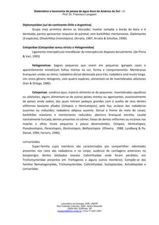 Sistemática e taxonomia de peixes de água doce da América do Sul - 28
Prof. Dr. Francisco Langeani
Laboratório de Ictiologia, DZB, UNESP
Rua Cristóvão Colombo, 2265, Jardim Nazareth
15054-000, SJRPreto, SP
langeani@ibilce.unesp.br, Fone 17 3221.2367
Diplomystidae (sul do continente Chile e Argentina)
Grupo mais primitivo dentre os Siluroidei; maxilar compõe a borda da boca e é
denteado; parece apresentar resquício de parietal; sem barbilhões mentonianos. Diplomystes
(3 espécies), Olivaichthys (monotípico). (Arratia, 1987; Arratia & Schultze, 1990).
Cetopsidae (Cetopsidae sensu strictu e Helogeneidae)
Ligamento interopérculo-mandibular do interopérculo disposto dorsalmente. (de Pinna
& Vari, 1995)
Helogeneinae: bagres pequenos que vivem em pequenos igarapés rasos e
aparentemente mimetizam folhas mortas na cor, forma e comportamento. Membranas
branquiais unidas ao ístmo; nadadeira dorsal deslocada para trás; nadadeira anal muito longa.
Um único gênero Helogenes, com quatro espécies; alimentam-se de invertebrados alóctones
(Vari & Ortega, 1986)
Cetopsinae: candirus-açus; maioria alimenta-se de pequenos invertebrados aquáticos
ou alóctones, alguns alimentam-se de outros peixes mortos ou agonizantes, ocasionalmente
de peixes ainda sadios, dos quais retiram pedaços grandes com o auxílio de seus dentes
viliformes bastante afiados (Cetopsis e Hemicetopsis); pele lisa; acúleos das nadadeiras
ausentes ou reduzidos; nadadeira adiposa ausente. Dorsal à frente do meio do corpo;
barbilhões maxilares e mentonianos reduzidos; abertura branquial estreita; caudal
normalmente furcada; dentes presentes no vômer; faixas de dentes viliformes ou incisivos nas
maxilas e olhos muito pequenos e pouco desenvolvidos. Cetopsis, Hemicetopsis,
Pseudocetopsis, Paracetopsis, Denticetopsis, Bathycetopsis. (Oliveira, 1988; Lundberg & Py-
Daniel, 1994; Ferraris, 1996).
Loricarioidea
Super-família cujos membros são caracterizados por compartilhar: odontodes
presentes nos raios das nadadeiras e no corpo; ausência de cartilagens anteriores no
basipterígio; dentes bilobados (exceto Callichthyidae onde foram perdidos; em
Trichomycteridae presentes em Trichogenes e alguns outros membros). Compõe-se das
famílias Nematogenyidae, Trichomycteridae, Callichthyidae, Scoloplacidae, Astroblepidae e
Loricariidae.
 