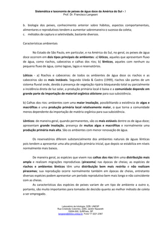 Sistemática e taxonomia de peixes de água doce da América do Sul - 3
Prof. Dr. Francisco Langeani
Laboratório de Ictiologia, DZB, UNESP
Rua Cristóvão Colombo, 2265, Jardim Nazareth
15054-000, SJRPreto, SP
langeani@ibilce.unesp.br, Fone 17 3221.2367
b. biologia dos peixes, conhecimento anterior sobre hábitos, aspectos comportamentais,
alimentares e reprodutivos tendem a aumentar sobremaneira o sucesso da coleta;
c. métodos de captura e seletividade, bastante diversos.
Características ambientais
No Estado de São Paulo, em particular, e na América do Sul, no geral, os peixes de água
doce ocorrem em dois tipos principais de ambientes: a) lóticos, aqueles que apresentam fluxo
de água, como riachos, cabeceiras e calhas dos rios; b) lênticos, aqueles com nenhum ou
pequeno fluxo de água, como lagoas, lagos e reservatórios.
Lóticos - a) Riachos e cabeceiras: de todos os ambientes de água doce os riachos e as
cabeceiras são os mais instáveis. Segundo Uieda & Castro (1999), riachos são partes de um
sistema fluvial onde, devido à presença de vegetação ripária bloqueando total ou parcialmente
a incidência direta de luz solar, a produção primária local é baixa e a comunidade depende em
grande parte da importação de material orgânico alóctone para sua subsistência.
b) Calhas dos rios: ambientes com uma maior insolação, possibilitando a existência de algas e
macrófitas e uma produção primária local relativamente maior, o que torna a comunidade
menos dependente da importação de matéria orgânica para sua subsistência.
Lênticos: de maneira geral, quando permanentes, são os mais estáveis dentre os de água doce;
apresentam grande insolação, presença de muitas algas e macrófitas e normalmente uma
produção primária mais alta. São os ambientes com menor renovação de água.
Os reservatórios diferem substancialmente dos ambientes naturais de águas lênticas
pois tendem a apresentar uma alta produção primária inicial, que depois se estabiliza em níveis
normalmente mais baixos.
De maneira geral, as espécies que vivem nas calhas dos rios têm uma distribuição mais
ampla e realizam migrações reprodutivas (piracema) nas épocas de cheias; as espécies de
riachos e ambientes lênticos têm uma distribuição bem mais restrita e não realizam
piracemas; sua reprodução ocorre normalmente também em épocas de cheias, entretanto
diversas espécies podem apresentar um período reprodutivo bem mais longo e não coincidente
com as cheias.
As características das espécies de peixes variam de um tipo de ambiente a outro e,
portanto, são muito importantes para tomadas de decisão quanto ao melhor método de coleta
a ser empregado.
 