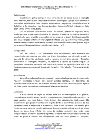 Sistemática e taxonomia de peixes de água doce da América do Sul - 30
Prof. Dr. Francisco Langeani
Laboratório de Ictiologia, DZB, UNESP
Rua Cristóvão Colombo, 2265, Jardim Nazareth
15054-000, SJRPreto, SP
langeani@ibilce.unesp.br, Fone 17 3221.2367
Callichthyidae
Caracterizados pela presença de duas séries laterais de placas ósseas e respiração
aérea intestinal, entre outros caracteres basicamente osteológicos. O grupo divide-se em duas
subfamílias: Callichthyinae, com Dianema, Hoplosternum, Megalechis, Lepthosplosternum e
Callichthys e Corydoradinae, com Brochis, Corydoras (não monofilético) e Aspidoras. (Reis,
1997, 1998a, 1998b; Britto, 1997).
Os Callichthyidae, como muitos outros Loricarioidea, apresentam respiração aérea,
sendo que uma grande parte da parede do intestino é revestida por epitélio repiratório
vascularizado; o ar é engolido, empurrado à porção intestinal e, depois de utilizado, expelido
pelo ânus; o ar pode ter também uma função hidrostática. Essa capacidade respiratória, aliada
ao revestimento bastante impermeável do corpo, possibilita que os calictídeos possam migrar
entre corpos d’água por distâncias consideráveis (Beebe, 1945).
Scoloplacidae
Uma das famílias a ser estabelecida mais recentemente, seus membros são
caracterizados pela posse de uma placa rostral bem desenvolvida com odontodes grandes e
ausência de vômer. São conhecidas quatro espécies, em um único gênero – Scoloplax,
provenientes da drenagem amazônica, rio Tocantins e sistema do Paraná-Paraguai. Os
exemplares são sempre pequenos (até 20 mm CT) e vivem em águas lênticas e lóticas de
fundo arenoso ou com material depositado. (Schaefer, 1990, Schaefer, Weitzman & Britski,
1989)
Astroblepidae
São endêmicos às porções norte dos Andes e especializados em ambientes torrenciais.
Possuem habilidades notáveis para escalar paredes rochosas, em decorrência de
especializações únicas na boca em forma de ventosa e na nadadeira e cintura pélvica. Apenas
um único gênero – Astroblepus – com mais de 40 espécies nominais.
Loricariidae
A maior família de bagres do mundo, com mais de 600 espécies e 70 gêneros,
provavelmente também a mais complexa taxonomicamente. Loricariídeos são comedores de
algas restritos aos mais baixos níveis tróficos dos ecossistemas neotropicais. São
caracterizados pela posse de dentes com cúspides bífidas e assimétricas; presença de dois
ligamentos entre o mesetmóde e a premaxila, entre outros caracteres. De maneira geral
podem ser caracterizados também pela posse de quatro ou cinco séries laterais de placas
ósseas no corpo, boca inferior em forma de ventosa, nadadeira anal curta, ossos
componentes do premaxilar e dentário separados entre si e membranas branquiais unidas ao
ístmo. O grupo é dividido em Lithogeninae, com um único gênero – Lithogenes;
 