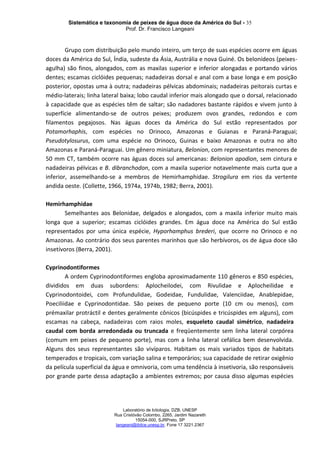 Sistemática e taxonomia de peixes de água doce da América do Sul - 35
Prof. Dr. Francisco Langeani
Laboratório de Ictiologia, DZB, UNESP
Rua Cristóvão Colombo, 2265, Jardim Nazareth
15054-000, SJRPreto, SP
langeani@ibilce.unesp.br, Fone 17 3221.2367
Grupo com distribuição pelo mundo inteiro, um terço de suas espécies ocorre em águas
doces da América do Sul, Índia, sudeste da Ásia, Austrália e nova Guiné. Os belonídeos (peixes-
agulha) são finos, alongados, com as maxilas superior e inferior alongadas e portando vários
dentes; escamas ciclóides pequenas; nadadeiras dorsal e anal com a base longa e em posição
posterior, opostas uma à outra; nadadeiras pélvicas abdominais; nadadeiras peitorais curtas e
médio-laterais; linha lateral baixa; lobo caudal inferior mais alongado que o dorsal, relacionado
à capacidade que as espécies têm de saltar; são nadadores bastante rápidos e vivem junto à
superfície alimentando-se de outros peixes; produzem ovos grandes, redondos e com
filamentos pegajosos. Nas águas doces da América do Sul estão representados por
Potamorhaphis, com espécies no Orinoco, Amazonas e Guianas e Paraná-Paraguai;
Pseudotylosurus, com uma espécie no Orinoco, Guinas e baixo Amazonas e outra no alto
Amazonas e Paraná-Paraguai. Um gênero miniatura, Belonion, com representantes menores de
50 mm CT, também ocorre nas águas doces sul americanas: Belonion apodion, sem cintura e
nadadeiras pélvicas e B. dibranchodon, com a maxila superior notavelmente mais curta que a
inferior, assemelhando-se a membros de Hemirhamphidae. Strogilura em rios da vertente
andida oeste. (Collette, 1966, 1974a, 1974b, 1982; Berra, 2001).
Hemirhamphidae
Semelhantes aos Belonidae, delgados e alongados, com a maxila inferior muito mais
longa que a superior; escamas ciclóides grandes. Em água doce na América do Sul estão
representados por uma única espécie, Hyporhamphus brederi, que ocorre no Orinoco e no
Amazonas. Ao contrário dos seus parentes marinhos que são herbívoros, os de água doce são
insetívoros (Berra, 2001).
Cyprinodontiformes
A ordem Cyprinodontiformes engloba aproximadamente 110 gêneros e 850 espécies,
divididos em duas subordens: Aplocheilodei, com Rivulidae e Aplocheilidae e
Cyprinodontoidei, com Profundulidae, Godeidae, Fundulidae, Valenciidae, Anablepidae,
Poeciliidae e Cyprinodontidae. São peixes de pequeno porte (10 cm ou menos), com
prémaxilar protráctil e dentes geralmente cônicos (bicúspides e tricúspides em alguns), com
escamas na cabeça, nadadeiras com raios moles, esqueleto caudal simétrico, nadadeira
caudal com borda arredondada ou truncada e freqüentemente sem linha lateral corpórea
(comum em peixes de pequeno porte), mas com a linha lateral cefálica bem desenvolvida.
Alguns dos seus representantes são vivíparos. Habitam os mais variados tipos de habitats
temperados e tropicais, com variação salina e temporários; sua capacidade de retirar oxigênio
da película superficial da água e omnivoria, com uma tendência à insetivoria, são responsáveis
por grande parte dessa adaptação a ambientes extremos; por causa disso algumas espécies
 