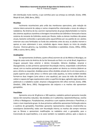 Sistemática e taxonomia de peixes de água doce da América do Sul - 36
Prof. Dr. Francisco Langeani
Laboratório de Ictiologia, DZB, UNESP
Rua Cristóvão Colombo, 2265, Jardim Nazareth
15054-000, SJRPreto, SP
langeani@ibilce.unesp.br, Fone 17 3221.2367
têm distribuição muito restrita, o que contribui para sua ameaça ou extinção. (Costa, 1998;
Moyle & Cech, 2000; Berra, 2001).
Rivulidae
Facilmente reconhecíveis pela união das membranas operculares, pela redução do
sistema latero-sensorial da cabeça e outras sinapomorfias relacionadas a ossos da cabeça e
nadadeiras. Na América do Sul, ocorrem representantes do grupo (Aplocheiloidei) na maioria
dos sistemas aquáticos cisandinos e drenagens transandinas da Colômbia e Venezuela e bacias
costeiras do noroeste da Colômbia; exceto por Rivulus, todos os demais rivulídeos são peixes
anuais, bastante conhecidos e apreciados pelos aquariofilistas por seu padrão de cor; adultos
enterram seus ovos fertilizados no fundo dos ambientes antes da seca; os adultos morrem e
apenas os ovos sobrevivem à seca, eclodindo alguns meses depois no início da estação
chuvosa. Diversos gêneros, e.g. Cynolebias, Plesiolebias e Leptolebias. (Costa, 1995a, 1995b,
1998, e outros; Berra, 2001).
Anablepidae
Os representantes (tralhotos, quatro-olhos) ocorrem do sul do México à Nicarágua, ao
longo da costa norte da América do Sul da Venezuela ao Pará e no sul do Brasil, Argentina e
Uruguai; possuem boca anterior e dentes tricúspides. Gêneros Anableps, Jenynsia e
Oxyzygonectes; os dois primeiros apresentam fecundação interna, viviparidade e dimorfismo
sexual, com os machos portando gonopódios que podem ser destros ou sinistros (dobram-se
para a direita ou esquerda). Anableps possui olhos divididos através da iris em duas partes, a
pupila superior para visão aérea e a inferior para visão aquática, na retina também dividida
formam-se duas imagens (uma aérea e uma aquática); por causa da visão são difíceis de
coletar e capazes de fugas espetaculares sobre a superfície da água, agitando vigorosamente o
pedúnculo e a nadadeira caudal. Jenynsia e Oxyzygonectes têm olhos normais. (Costa, 1998;
Ghedotti, 1998; Berra, 2001). Oxyzygonectes são ovíparos e os machos não apresentam
gonopódios.
Poeciliidae
Apresenta cerca de 30 gêneros e 300 espécies; nadadeira peitoral apresenta inserção
lateral; têm tamanhos reduzidos. São divididos em 3 subfamílias: Aplocheilichthyinae, restrita
à Africa e Madagascar; Fluviphylacinae, amazônica e com espécies diminutas e Poeciliinae, o
maior e mais importante grupo. As duas primeiras subfamílias apresentam fertilização externa
e ausência de gonopódio; Poeciliidae apresenta representantes vivíparos (matrotrofia) ou
ovovivíparos (lecitotrofia), todos com fecundação interna; os machos são sempre menores
que as fêmeas e apresentam modificações na nadadeira anal, o gonopódio, para a
transmissão do espermatóforo, e às vezes também na nadadeira pélvica; após a cópula os
 