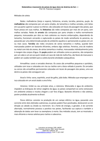Sistemática e taxonomia de peixes de água doce da América do Sul - 4
Prof. Dr. Francisco Langeani
Laboratório de Ictiologia, DZB, UNESP
Rua Cristóvão Colombo, 2265, Jardim Nazareth
15054-000, SJRPreto, SP
langeani@ibilce.unesp.br, Fone 17 3221.2367
Métodos de coleta
Redes: malhadeiras (lanço e espera), feiticeiras, arrasto, tarrafas, peneiras, puçás. As
malhadeiras são compostas por um pano simples, de tamanhos e malhas variadas, com bóias
em sua parte superior e pesos na inferior; são colocadas em locais de passagem dos peixes, que
ficam presos em suas malhas. As feiticeiras são redes compostas por mais de um pano, com
malhas variadas. Redes de arrasto são compostas por pano simples e malha normalmente
pequena, manuseadas por dois ou mais coletores ou mesmo embarcações, dependendo do
tamanho, funcionam cercando e capturando os peixes de modo semelhante às peneiras, ou
passando por uma determinada porção do ambiente aquático e aprisionando os peixes em um
ou mais sacos. Tarrafas são redes circulares de vários tamanhos e malhas, quando bem
manuseadas podem ser bastante eficientes, embora algo seletivas. Peneiras, aros de madeira
ou metal com tela de arame, de vários tamanhos e malhas, manuseadas individualmente junto
à margem dos corpos d’água. Os puçás podem ser utilizados como as peneiras, são compostos
por um cabo e um aro ao qual é atado um saco de rede de malha fina, são fáceis de manusear e
podem ser usados também para a coleta durante atividades subaquáticas.
Armadilhas: covos e cercados diversos. Os covos são armadilhas pequenas e portáteis,
utilizadas com iscas e colocadas em rios ou riachos com a boca voltada à jusante. Os cercados
ou cercos são armadilhas permanentes colocadas em locais de passagem dos peixes, uma vez
dentro os peixes não conseguem sair.
Anzol e linha: varas, espinhéis, anzol de galho, joão bobo. Métodos que empregam uma
isca colocada em um anzol atado a uma linha.
Venenos: timbó ou seu princípio ativo, a rotenona. Misturados à água do ambiente,
impedem as brânquias de retirar oxigênio da água; os peixes comportam-se como estivessem
em ambiente anóxico e muitos chegam a sair fora d’água. Bastante eficiente e não seletivo,
porém proibido atualmente no Brasil.
Pesca elétrica: consiste na produção de um campo elétrico na água, passando uma
corrente entre dois eletrodos submersos; os peixes podem ficar paralisados, deslocarem-se em
direção ao cátodo ou ânodo ou morrerem. Se a fonte de energia, o gerador, é de corrente
alternada, normalmente provoca a paralisia nos peixes, facilitando sua captura e também a
obtenção de dados sem levar os exemplares à morte. Dos métodos atuais, tem se mostrado o
mais eficiente e menos seletivo para riachos e cabeceiras.
 
