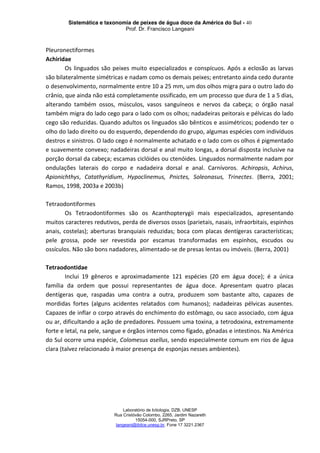 Sistemática e taxonomia de peixes de água doce da América do Sul - 40
Prof. Dr. Francisco Langeani
Laboratório de Ictiologia, DZB, UNESP
Rua Cristóvão Colombo, 2265, Jardim Nazareth
15054-000, SJRPreto, SP
langeani@ibilce.unesp.br, Fone 17 3221.2367
Pleuronectiformes
Achiridae
Os linguados são peixes muito especializados e conspícuos. Após a eclosão as larvas
são bilateralmente simétricas e nadam como os demais peixes; entretanto ainda cedo durante
o desenvolvimento, normalmente entre 10 a 25 mm, um dos olhos migra para o outro lado do
crânio, que ainda não está completamente ossificado, em um processo que dura de 1 a 5 dias,
alterando também ossos, músculos, vasos sanguíneos e nervos da cabeça; o órgão nasal
também migra do lado cego para o lado com os olhos; nadadeiras peitorais e pélvicas do lado
cego são reduzidas. Quando adultos os linguados são bênticos e assimétricos; podendo ter o
olho do lado direito ou do esquerdo, dependendo do grupo, algumas espécies com indivíduos
destros e sinistros. O lado cego é normalmente achatado e o lado com os olhos é pigmentado
e suavemente convexo; nadadeiras dorsal e anal muito longas, a dorsal disposta inclusive na
porção dorsal da cabeça; escamas ciclóides ou ctenóides. Linguados normalmente nadam por
ondulações laterais do corpo e nadadeira dorsal e anal. Carnívoros. Achiropsis, Achirus,
Apionichthys, Catathyridium, Hypoclinemus, Pnictes, Soleonasus, Trinectes. (Berra, 2001;
Ramos, 1998, 2003a e 2003b)
Tetraodontiformes
Os Tetraodontiformes são os Acanthopterygii mais especializados, apresentando
muitos caracteres redutivos, perda de diversos ossos (parietais, nasais, infraorbitais, espinhos
anais, costelas); aberturas branquiais reduzidas; boca com placas dentígeras características;
pele grossa, pode ser revestida por escamas transformadas em espinhos, escudos ou
ossículos. Não são bons nadadores, alimentado-se de presas lentas ou imóveis. (Berra, 2001)
Tetraodontidae
Inclui 19 gêneros e aproximadamente 121 espécies (20 em água doce); é a única
família da ordem que possui representantes de água doce. Apresentam quatro placas
dentígeras que, raspadas uma contra a outra, produzem som bastante alto, capazes de
mordidas fortes (alguns acidentes relatados com humanos); nadadeiras pélvicas ausentes.
Capazes de inflar o corpo através do enchimento do estômago, ou saco associado, com água
ou ar, dificultando a ação de predadores. Possuem uma toxina, a tetrodoxina, extremamente
forte e letal, na pele, sangue e órgãos internos como fígado, gônadas e intestinos. Na América
do Sul ocorre uma espécie, Colomesus asellus, sendo especialmente comum em rios de água
clara (talvez relacionado à maior presença de esponjas nesses ambientes).
 
