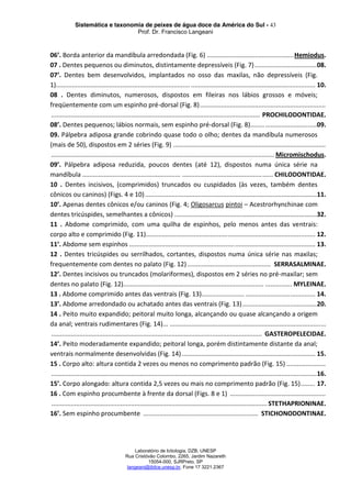 Sistemática e taxonomia de peixes de água doce da América do Sul - 43
Prof. Dr. Francisco Langeani
Laboratório de Ictiologia, DZB, UNESP
Rua Cristóvão Colombo, 2265, Jardim Nazareth
15054-000, SJRPreto, SP
langeani@ibilce.unesp.br, Fone 17 3221.2367
06’. Borda anterior da mandíbula arredondada (Fig. 6) .................................................Hemiodus.
07 . Dentes pequenos ou diminutos, distintamente depressíveis (Fig. 7)...................................08.
07’. Dentes bem desenvolvidos, implantados no osso das maxilas, não depressíveis (Fig.
1)........................................................................... ...................................................................... 10.
08 . Dentes diminutos, numerosos, dispostos em fileiras nos lábios grossos e móveis;
freqüentemente com um espinho pré-dorsal (Fig. 8).......................................................................
...................................................................................................................... PROCHILODONTIDAE.
08’. Dentes pequenos; lábios normais, sem espinho pré-dorsal (Fig. 8).....................................09.
09. Pálpebra adiposa grande cobrindo quase todo o olho; dentes da mandíbula numerosos
(mais de 50), dispostos em 2 séries (Fig. 9) ......................................................................................
.............................................................................................................................. Micromischodus.
09’. Pálpebra adiposa reduzida, poucos dentes (até 12), dispostos numa única série na
mandíbula ....................................................... ................................................... CHILODONTIDAE.
10 . Dentes incisivos, (comprimidos) truncados ou cuspidados (às vezes, também dentes
cônicos ou caninos) (Figs. 4 e 10).................................................................................................11.
10’. Apenas dentes cônicos e/ou caninos (Fig. 4; Oligosarcus pintoi – Acestrorhynchinae com
dentes tricúspides, semelhantes a cônicos) ................................................................................32.
11 . Abdome comprimido, com uma quilha de espinhos, pelo menos antes das ventrais:
corpo alto e comprimido (Fig. 11)............................................................................................... 12.
11’. Abdome sem espinhos ........................................................................................................ 13.
12 . Dentes tricúspides ou serrilhados, cortantes, dispostos numa única série nas maxilas;
frequentemente com dentes no palato (Fig. 12) ............................................... SERRASALMINAE.
12’. Dentes incisivos ou truncados (molariformes), dispostos em 2 séries no pré-maxilar; sem
dentes no palato (Fig. 12)............................................................................... ............... MYLEINAE.
13 . Abdome comprimido antes das ventrais (Fig. 13)........................ ....................................... 14.
13’. Abdome arredondado ou achatado antes das ventrais (Fig. 13)..........................................20.
14 . Peito muito expandido; peitoral muito longa, alcançando ou quase alcançando a origem
da anal; ventrais rudimentares (Fig. 14)... ........................................................................................
....................................................................................................................... GASTEROPELECIDAE.
14’. Peito moderadamente expandido; peitoral longa, porém distintamente distante da anal;
ventrais normalmente desenvolvidas (Fig. 14) ........................................................................... 15.
15 . Corpo alto: altura contida 2 vezes ou menos no comprimento padrão (Fig. 15) ......................
......................................................................................................................................................16.
15’. Corpo alongado: altura contida 2,5 vezes ou mais no comprimento padrão (Fig. 15)........ 17.
16 . Com espinho procumbente à frente da dorsal (Figs. 8 e 1) ......................................................
.......................................................................................................................... STETHAPRIONINAE.
16’. Sem espinho procumbente ................................................................. STICHONODONTINAE.
 