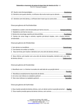 Sistemática e taxonomia de peixes de água doce da América do Sul - 48
Prof. Dr. Francisco Langeani
Laboratório de Ictiologia, DZB, UNESP
Rua Cristóvão Colombo, 2265, Jardim Nazareth
15054-000, SJRPreto, SP
langeani@ibilce.unesp.br, Fone 17 3221.2367
10’. Quatro raios branquiostégios..................................................................................Anostomus
11. Dentário com quatro dentes, o sinfisiano não muito maior que os demais...............................
................................................................................................................................... Synaptolemus
11’. Dentário com três dentes, o sinfisiano bem maior que os outros dois ...........................Sartor
Chave para gêneros de Prochilodontidae
1. Nadadeiras caudal e anal atravessadas por barras escuras............................. Semaprochilodus
1’. Nadadeiras sem barras escuras..................................................................................................2
2. Dentes de coroa larga; espinho pré-dorsal bífido..................................................... Prochilodus
2’. Dentes de coroa longa e estreita; espinho pré-dorsal simples, com a borda anterior
arredondada............................................................................................................ Ichthyoelephas
Chave para gêneros de Chilodontidae
1. Sem dentes na mandíbula ........................................................................................Caenotropus
1’. Com dentes em ambas as maxilas..............................................................................................2
2. Boca terminal; pré-maxilar e dentário com uma série de dentes cônicos .................................
.............................................................................................................................................Chilodus
2’. Boca inferior; pré-maxilar com uma série de dentes bicúspides; dentário com uma série
de dentes cônicos....................................................................................................... Tylobronchus
Chave para gêneros de Parodontidae
1. Mandíbula com 1 a 3 dentes truncados de cada lado de sua porção lateral ...............................
.............................................................................................................................................Parodon
1’. Mandíbula completamente desprovida de dentes....................................................................2
2. Um único raio indiviso na nadadeira peitoral ........................................................... Apareiodon
2’. Dois raios indivisos na nadadeira peitoral....................................................................Saccodon
Chave para gêneros de Erythrinidae
1. Osso maxilar provido de dentes cônicos, com um dente canino na porção proximal .... Hoplias
1’. Osso maxilar provido apenas de dentes cônicos, sem caninos .................................................2
 