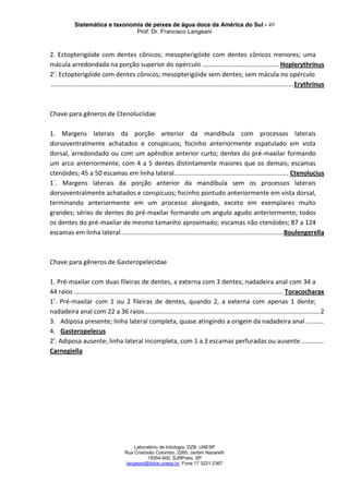 Sistemática e taxonomia de peixes de água doce da América do Sul - 49
Prof. Dr. Francisco Langeani
Laboratório de Ictiologia, DZB, UNESP
Rua Cristóvão Colombo, 2265, Jardim Nazareth
15054-000, SJRPreto, SP
langeani@ibilce.unesp.br, Fone 17 3221.2367
2. Ectopterigóide com dentes cônicos; mesopterigóide com dentes cônicos menores; uma
mácula arredondada na porção superior do opérculo ............................................Hoplerythrinus
2’. Ectopterigóide com dentes cônicos; mesopterigóide sem dentes; sem mácula no opérculo
..........................................................................................................................................Erythrinus
Chave para gêneros de Ctenoluciidae
1. Margens laterais da porção anterior da mandíbula com processos laterais
dorsoventralmente achatados e conspícuos; focinho anteriormente espatulado em vista
dorsal, arredondado ou com um apêndice anterior curto; dentes do pré-maxilar formando
um arco anteriormente, com 4 a 5 dentes distintamente maiores que os demais; escamas
ctenóides; 45 a 50 escamas em linha lateral................................................................. Ctenolucius
1`. Margens laterais da porção anterior da mandíbula sem os processos laterais
dorsoventralmente achatados e conspícuos; focinho pontudo anteriormente em vista dorsal,
terminando anteriormente em um processo alongado, exceto em exemplares muito
grandes; séries de dentes do pré-maxilar formando um angulo agudo anteriormente; todos
os dentes do pré-maxilar de mesmo tamanho aproximado; escamas não ctenóides; 87 a 124
escamas em linha lateral............................................................................................Boulengerella
Chave para gêneros de Gasteropelecidae
1. Pré-maxilar com duas fileiras de dentes, a externa com 3 dentes; nadadeira anal com 34 a
44 raios ....................................................................................................................... Toracocharax
1’. Pré-maxilar com 1 ou 2 fileiras de dentes, quando 2, a externa com apenas 1 dente;
nadadeira anal com 22 a 36 raios....................................................................................................2
3. Adiposa presente; linha lateral completa, quase atingindo a origem da nadadeira anal ..........
4. Gasteropelecus
2’. Adiposa ausente; linha lateral incompleta, com 1 a 3 escamas perfuradas ou ausente.............
Carnegiella
 
