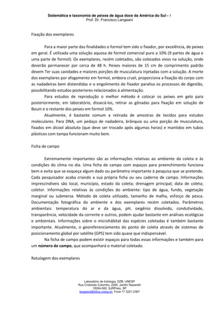 Sistemática e taxonomia de peixes de água doce da América do Sul - 5
Prof. Dr. Francisco Langeani
Laboratório de Ictiologia, DZB, UNESP
Rua Cristóvão Colombo, 2265, Jardim Nazareth
15054-000, SJRPreto, SP
langeani@ibilce.unesp.br, Fone 17 3221.2367
Fixação dos exemplares
Para a maior parte das finalidades o formol tem sido o fixador, por excelência, de peixes
em geral. É utilizada uma solução aquosa de formol comercial puro a 10% (9 partes de água e
uma parte de formol). Os exemplares, recém coletados, são colocados vivos na solução, onde
deverão permanecer por cerca de 48 h. Peixes maiores de 15 cm de comprimento padrão
devem Ter suas cavidades e maiores porções de musculatura injetadas com a solução. A morte
dos exemplares por afogamento em formol, embora cruel, proporciona a fixação do corpo com
as nadadeiras bem distendidas e o engolimento do fixador paralisa os processos de digestão,
possibilitando estudos posteriores relacionados à alimentação.
Para estudos de reprodução o melhor método é colocar os peixes em gelo para
posteriormente, em laboratório, dissecá-los, retirar as gônadas para fixação em solução de
Bouin e o restante dos peixes em formol 10%.
Atualmente, é bastante comum a retirada de amostras de tecidos para estudos
moleculares. Para DNA, um pedaço de nadadeira, brânquia ou uma porção de musculatura,
fixados em álcool absoluto (que deve ser trocado após algumas horas) e mantidos em tubos
plásticos com tampa funcionam muito bem.
Ficha de campo
Extremamente importantes são as informações relativas ao ambiente da coleta e às
condições do clima no dia. Uma ficha de campo com espaços para preenchimento funciona
bem e evita que se esqueça algum dado ou parâmetro importante à pesquisa que se pretende.
Cada pesquisador acaba criando a sua própria ficha ou seu caderno de campo. Informações
imprescindíveis são local, município, estado da coleta; drenagem principal; data de coleta;
coletor. Informações relativas às condições do ambiente: tipo de água, fundo, vegetação
marginal ou submersa. Método de coleta utilizado, tamanho de malha, esforço de pesca.
Documentação fotográfica do ambiente e dos exemplares recém coletados. Parâmetros
ambientais: temperatura do ar e da água, pH, oxigênio dissolvido, condutividade,
transparência, velocidade da corrente e outros, podem ajudar bastante em análises ecológicas
e ambientais. Informações sobre o microhábitat das espécies coletadas é também bastante
importante. Atualmente, o georeferenciamento do ponto de coleta através de sistemas de
posicionamento global por satélite (GPS) tem sido quase que indispensável.
Na ficha de campo podem existir espaços para todas essas informações e também para
um número de campo, que acompanhará o material coletado.
Rotulagem dos exemplares
 