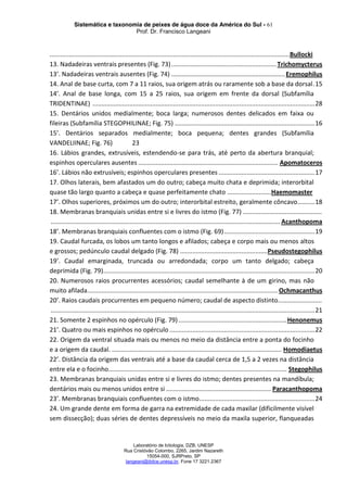 Sistemática e taxonomia de peixes de água doce da América do Sul - 61
Prof. Dr. Francisco Langeani
Laboratório de Ictiologia, DZB, UNESP
Rua Cristóvão Colombo, 2265, Jardim Nazareth
15054-000, SJRPreto, SP
langeani@ibilce.unesp.br, Fone 17 3221.2367
........................................................................................................................................Bullocki
13. Nadadeiras ventrais presentes (Fig. 73)............................................................Trichomycterus
13’. Nadadeiras ventrais ausentes (Fig. 74) .................................................................Eremophilus
14. Anal de base curta, com 7 a 11 raios, sua origem atrás ou raramente sob a base da dorsal.15
14’. Anal de base longa, com 15 a 25 raios, sua origem em frente da dorsal (Subfamília
TRIDENTINAE) ...............................................................................................................................28
15. Dentários unidos medialmente; boca larga; numerosos dentes delicados em faixa ou
fileiras (Subfamília STEGOPHILINAE; Fig. 75) ................................................................................16
15’. Dentários separados medialmente; boca pequena; dentes grandes (Subfamília
VANDELIINAE; Fig. 76) 23
16. Lábios grandes, extrusíveis, estendendo-se para trás, até perto da abertura branquial;
espinhos operculares ausentes ................................................................................ Apomatoceros
16’. Lábios não extrusíveis; espinhos operculares presentes .......................................................17
17. Olhos laterais, bem afastados um do outro; cabeça muito chata e deprimida; interorbital
quase tão largo quanto a cabeça e quase perfeitamente chato .........................Haemomaster
17’. Olhos superiores, próximos um do outro; interorbital estreito, geralmente côncavo..........18
18. Membranas branquiais unidas entre si e livres do istmo (Fig. 77) .............................................
................................................................................................................................... Acanthopoma
18’. Membranas branquiais confluentes com o istmo (Fig. 69)....................................................19
19. Caudal furcada, os lobos um tanto longos e afilados; cabeça e corpo mais ou menos altos
e grossos; pedúnculo caudal delgado (Fig. 78) ..................................................Pseudostegophilus
19’. Caudal emarginada, truncada ou arredondada; corpo um tanto delgado; cabeça
deprimida (Fig. 79).........................................................................................................................20
20. Numerosos raios procurrentes acessórios; caudal semelhante à de um girino, mas não
muito afilada.............................................................................................................Ochmacanthus
20’. Raios caudais procurrentes em pequeno número; caudal de aspecto distinto.........................
.......................................................................................................................................................21
21. Somente 2 espinhos no opérculo (Fig. 79)..............................................................Henonemus
21’. Quatro ou mais espinhos no opérculo ...................................................................................22
22. Origem da ventral situada mais ou menos no meio da distância entre a ponta do focinho
e a origem da caudal. ................................................................................................. Homodiaetus
22’. Distância da origem das ventrais até a base da caudal cerca de 1,5 a 2 vezes na distância
entre ela e o focinho...................................................................................................... Stegophilus
23. Membranas branquiais unidas entre si e livres do istmo; dentes presentes na mandíbula;
dentários mais ou menos unidos entre si ............................................................ Paracanthopoma
23’. Membranas branquiais confluentes com o istmo..................................................................24
24. Um grande dente em forma de garra na extremidade de cada maxilar (dificilmente visível
sem dissecção); duas séries de dentes depressíveis no meio da maxila superior, flanqueadas
 
