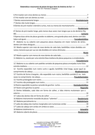 Sistemática e taxonomia de peixes de água doce da América do Sul - 68
Prof. Dr. Francisco Langeani
Laboratório de Ictiologia, DZB, UNESP
Rua Cristóvão Colombo, 2265, Jardim Nazareth
15054-000, SJRPreto, SP
langeani@ibilce.unesp.br, Fone 17 3221.2367
6 Pré-maxilar com cinco dentes ou menos .....................................................................................7
6’ Pré-maxilar com seis dentes ou mais .........................................................................................9
7 Dentes excessivamente longos .............................................................................Brochyloricaria
7’ Dentes não muito longos.............................................................................................................8
8 Dentes do pré-maxilar e dentário curtos, mais ou menos do mesmotamanho ...........................
......................................................................................................................................Paraloricaria
8’ Dentes do pré-maxilar longo, pelo menos duas vezes mais longos que os do dentário (Fig
80)........................................................................................................................................Loricaria
9 Apenas duas séries de placas grandes no abdome, uma grande placa anal; dentes com dois
lobos sub-iguais ....................................................................................................Furcodontichthys
9’ Abdome nu ou coberto com pequenas placas dispostas em maior número de séries;
dentes com lobos desiguais...........................................................................................................10
10. Maxila superior com mais de nove dentes de cada lado; barbilhões rictais divididos em
ramos menores que por sua vez são divididos em ramos diminutos...............................................
.........................................................................................................................................Ricola
10’ Maxila superior com menos de nove dentes de cada lado.....................................................11
11 Abdome nu, exceto por uma estreita faixa mediana de placas pequenas e arredondadas
.................................................................................................................................. Crossoloricaria
11’ Abdome nu ou coberto com padrões variados de pequenas placas arranjadas numa faixa
estreita mediana............................................................................................................................12
12 Focinho expandido num rostro curto e agudo; barbilhão rictal longo, quase igual ao
comprimento da cabeça........................................................................................ Rhadinoloricaria
12’ Focinho de forma triangular, não expandido num rostro; barbilhão contido1,5 ou mais
vezes no comprimento da cabeça.......................................................................Pseudohemiodon
13. Focinho prolongado num rostro..............................................................................................14
13’ Focinho não prolongado num rostro.......................................................................................15
14 Rostro expandido na ponta e provido de ganchos curtos............................ Hemiodontichthys
14’ Rostro sem ganchos na ponta ....................................................................................Reganella
15 Dentes bilobados, cada lobo em forma de colher, o lobo interno muitomaior que o
externo ..........................................................................................................................................16
15’ Lobos dos dentes não em forma de colher ............................................................................17
16 Abdome inteiramente revestido de placas “salientes”.......................................... Dasyloricaria
16’ Abdome parcialmente nu ....................................................................................Spatuloricaria
17 Lados da cabeça dos machos marginados com numerosas cerdas ........................................18
17’ Lados da cabeça sem cerdas em ambos os sexos ...................................................................19
18 Abdome totalmente nu .............................................................................................. Ixinandria
18’ Abdome coberto de placas.....................................................................................Rineloricaria
 