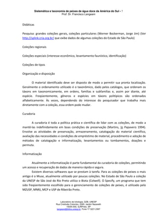 Sistemática e taxonomia de peixes de água doce da América do Sul - 7
Prof. Dr. Francisco Langeani
Laboratório de Ictiologia, DZB, UNESP
Rua Cristóvão Colombo, 2265, Jardim Nazareth
15054-000, SJRPreto, SP
langeani@ibilce.unesp.br, Fone 17 3221.2367
Didáticas
Pesquisa: grandes coleções gerais, coleções particulares (Werner Bockerman, Jorge Jim) (Ver
http://splink.cria.org.br/ que exibe dados de algumas coleções do Estado de São Paulo)
Coleções regionais
Coleções especiais (interesse econômico, levantamento faunístico, identificação)
Coleções de tipos
Organização e disposição
O material identificado deve ser disposto de modo a permitir sua pronta localização.
Geralmente o ordenamento utilizado é o taxonômico, dado pelos catálogos, que ordenam os
táxons em taxonomicamente, em ordens, famílias e subfamílias e, assim por diante, até
espécie. Freqüentemente, gêneros e espécies em táxons politípicos são ordenados
alfabeticamente. Às vezes, dependendo do interesse do pesquisador que trabalha mais
diretamente com a coleção, essa ordem pode mudar.
Curadoria
A curadoria é toda a política prática e científica de lidar com as coleções, de modo a
mantê-las indefinidamente em boas condições de preservação (Martins, In Papavero 1994).
Envolve as atividades de preservação, armazenamento, catalogação do material científico,
avaliação das necessidades e condições de empréstimo de material, procedimento e adoção de
métodos de catalogação e informatização, levantamentos ou tombamentos, doações e
permuta.
Informatização
Atualmente a informatização é parte fundamental da curadoria de coleções, permitindo
um acesso e recuperação de dados de maneira rápida e segura.
Existem diversos softwares que se prestam à tarefa. Para as coleções de peixes o mais
antigo é o Muse, atualmente utilizado por poucas coleções. No Estado de São Paulo a coleção
da UNESP de São José do Rio Preto utiliza o Biota (Colwell). O Specify, um programa que tem
sido freqüentemente escolhido para o gerenciamento de coleções de peixes, é utilizado pelo
MZUSP, MNRJ, MCP e USP de Ribeirão Preto.
 