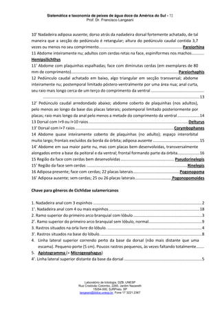Sistemática e taxonomia de peixes de água doce da América do Sul - 72
Prof. Dr. Francisco Langeani
Laboratório de Ictiologia, DZB, UNESP
Rua Cristóvão Colombo, 2265, Jardim Nazareth
15054-000, SJRPreto, SP
langeani@ibilce.unesp.br, Fone 17 3221.2367
10’ Nadadeira adiposa ausente; dorso atrás da nadadeira dorsal fortemente achatado, de tal
maneira que a secção do pedúnculo é retangular; altura do pedúnculo caudal contida 3,7
vezes ou menos no seu comprimento........................................................................... Pareiorhina
11 Abdome inteiramente nu; adultos com cerdas retas na face, espiniformes nos machos...........
Hemipsilichthys
11’ Abdome com plaquinhas espalhadas; face com diminutas cerdas (em exemplares de 80
mm de comprimento).................................................................................................Pareiorhaphis
12 Pedúnculo caudal achatado em baixo, algo triangular em secção transversal; abdome
inteiramente nu; postemporal limitado póstero-ventralmente por uma área nua; anal curta,
seu raio mais longo cerca de um terço do comprimento da ventral ................................................
.............................................................................................................................................13
12’ Pedúnculo caudal arredondado abaixo; abdome coberto de plaquinhas (nos adultos),
pelo menos ao longo da base das placas laterais; postemporal limitado posteriormente por
placas; raio mais longo da anal pelo menos a metade do comprimento da ventral....................14
13 Dorsal com I+9 ou I+10 raios ..........................................................................................Delturus
13’ Dorsal com I+7 raios .........................................................................................Corymbophanes
14 Abdome quase inteiramente coberto de plaquinhas (no adulto); espaço interorbital
muito largo; frontais excluídos da borda da órbita; adiposa ausente ..........................................15
14’ Abdome em sua maior parte nu, mas com placas bem desenvolvidas, transversalmente
alongados entre a base da peitoral e da ventral; frontal formando parte da órbita....................16
15 Região da face com cerdas bem desenvolvidas ................................................ Pseudorinelepis
15’ Região da face sem cerdas ...........................................................................................Rinelepis
16 Adiposa presente; face com cerdas; 22 placas laterais..........................................Pogonopoma
16’ Adiposa ausente; sem cerdas; 25 ou 26 placas laterais................................ Pogonopomoides
Chave para gêneros de Cichlidae sulamericanos
1. Nadadeira anal com 3 espinhos ..................................................................................................2
1’. Nadadeira anal com 4 ou mais espinhos..................................................................................18
2. Ramo superior do primeiro arco branquial com lóbulo..............................................................3
2’. Ramo superior do primeiro arco branquial sem lóbulo, normal................................................9
3. Rastros situados na orla livre do lóbulo. .....................................................................................4
3’. Rastros situados na base do lóbulo............................................................................................8
4. Linha lateral superior correndo perto da base da dorsal (não mais distante que uma
escama). Pequeno porte (5 cm). Poucos rastros pequenos, às vezes faltando totalmente.......
5. Apistogramma (+ Microgeophagus)
4’. Linha lateral superior distante da base da dorsal ......................................................................5
 