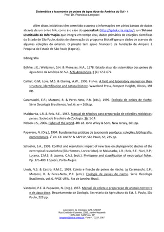 Sistemática e taxonomia de peixes de água doce da América do Sul - 8
Prof. Dr. Francisco Langeani
Laboratório de Ictiologia, DZB, UNESP
Rua Cristóvão Colombo, 2265, Jardim Nazareth
15054-000, SJRPreto, SP
langeani@ibilce.unesp.br, Fone 17 3221.2367
Além disso, iniciativas têm permitido o acesso a informações em vários bancos de dados
através de um único link, como é o caso do speciesLink (http://splink.cria.org.br/), um Sistema
Distribuído de Informação que integra em tempo real, dados primários de coleções científicas
do Estado de São Paulo, dados de observação do programa Biota/Fapesp e dados de acervos de
algumas coleções do exterior. O projeto tem apoio financeiro da Fundação de Amparo à
Pesquisa do Estado de São Paulo (Fapesp).
Bibliografia
Böhlke, J.E.; Weitzman, S.H. & Menezes, N.A., 1978. Estado atual da sistemática dos peixes de
água doce da América do Sul. Acta Amazonica, 8 (4): 657-677.
Cailliet, G.M; Love, M.S. & Ebeling, A.W., 1996. Fishes. A field and laboratory manual on their
structure, identification and natural history. Waveland Press, Prospect Heights, Illinois, 194
pp.
Caramaschi, E.P.; Mazzoni, R. & Peres-Neto, P.R. (eds.), 1999. Ecologia de peixes de riacho.
Série Oecologia Brasiliensis, Vol. 6: xv + 260 pp.
Malabarba, L.R. & Reis, R.E., 1987. Manual de técnicas para preparação de coleções zoológicas:
peixes. Sociedade Brasileira de Zoologia. 36: 1-14.
Nelson. J.S., 2006. Fishes of the world. 4th ed. John Wiley & Sons, New Jersey, 601 pp.
Papavero, N. (Org.), 1994. Fundamentos práticos de taxonomia zoológica: coleções, bibliografia,
nomenclatura. 2ª
ed. Ed. UNESP & FAPESP, São Paulo, SP, 285 pp.
Schaefer, S.A., 1998. Conflict and resolution: impact of new taxa on phylogenetic studies of the
neotropical cascudinhos (Siluriformes, Loricariidae). In Malabarba, L.R.; Reis, R.E.; Vari, R.P.;
Lucena, Z.M.S. & Lucena, C.A.S. (eds.). Phylogeny and classification of neotropical fishes.
Pp. 375-400. Edpucrs, Porto Alegre.
Uieda, V.S. & Castro, R.M.C., 1999. Coleta e fixação de peixes de riacho. In Caramaschi, E.P.;
Mazzoni, R. & Peres-Neto, P.R. (eds.). Ecologia de peixes de riacho. Série Oecologia
Brasiliensis, vol. 6. PPGE-UFRJ. Rio de Janeiro, Brasil.
Vanzolini, P.E. & Papavero, N. (org.), 1967. Manual de coleta e preparaçao de animais terrestre
e de água doce. Departamento de Zoologia, Secretaria da Agricultura do Est. S. Paulo, São
Paulo, 223 pp.
 