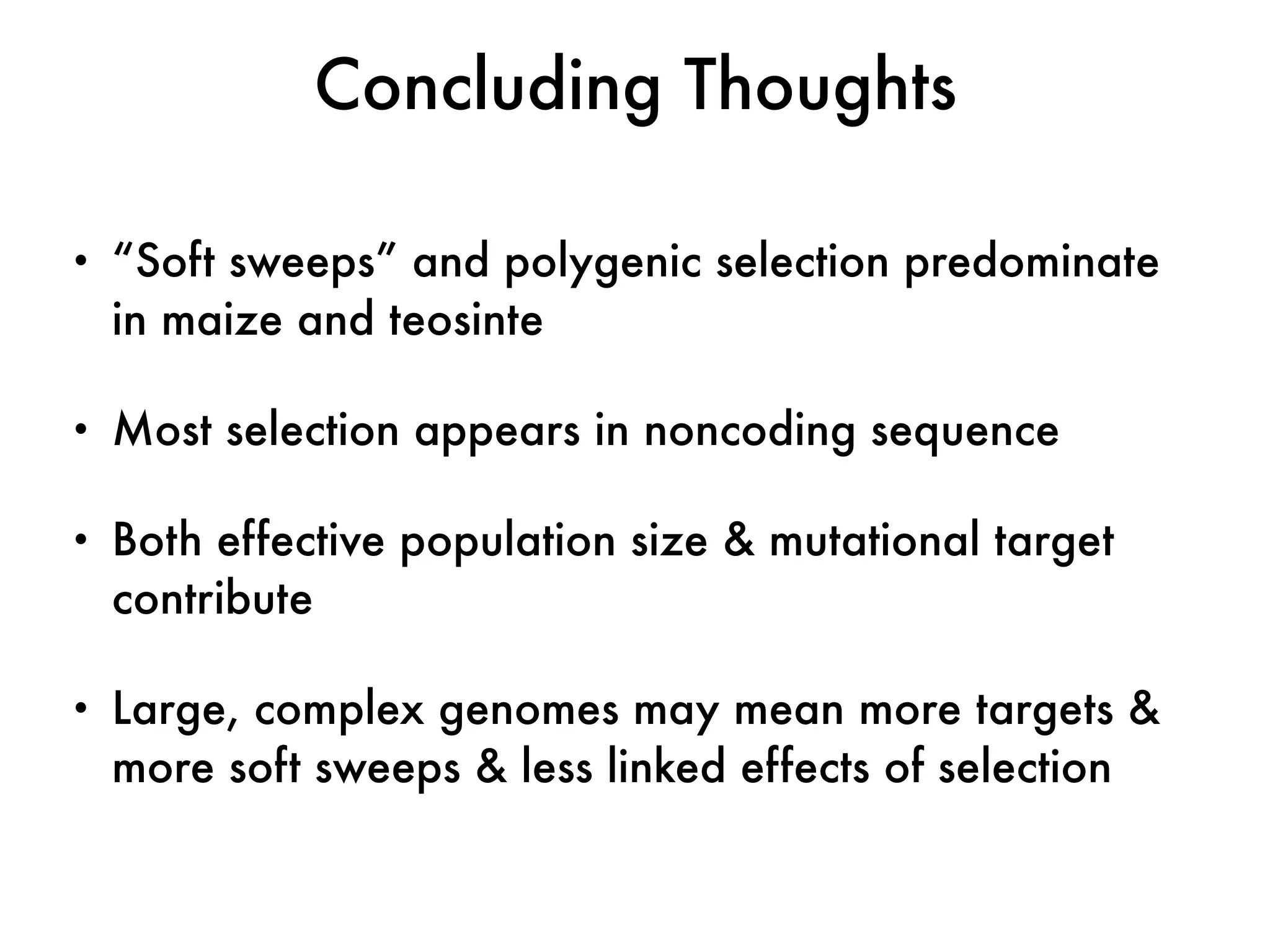 • “Soft sweeps” and polygenic selection predominate
in maize and teosinte
• Most selection appears in noncoding sequence
• Both effective population size & mutational target
contribute
• Large, complex genomes may mean more targets &
more soft sweeps & less linked effects of selection
Concluding Thoughts
 