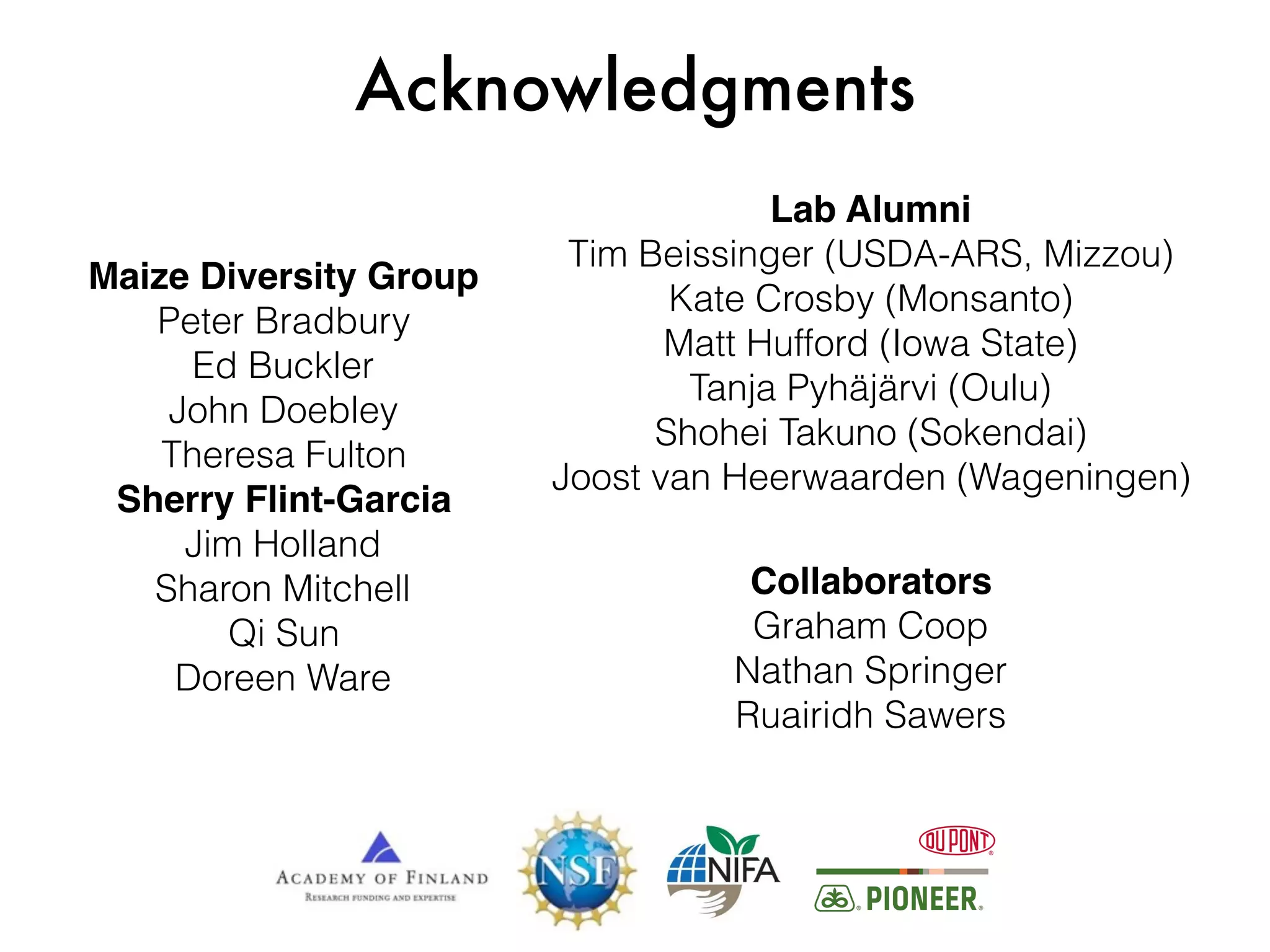 Acknowledgments
Maize Diversity Group
Peter Bradbury
Ed Buckler
John Doebley
Theresa Fulton
Sherry Flint-Garcia
Jim Holland
Sharon Mitchell
Qi Sun
Doreen Ware
Collaborators
Graham Coop
Nathan Springer
Ruairidh Sawers
Lab Alumni
Tim Beissinger (USDA-ARS, Mizzou)
Kate Crosby (Monsanto)
Matt Hufford (Iowa State)
Tanja Pyhäjärvi (Oulu)
Shohei Takuno (Sokendai)
Joost van Heerwaarden (Wageningen)
 