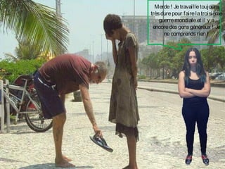 Merde ! Je travaille toujours
très dure pour faire la troisième
guerre mondiale et il y a
encore des gens généreux ! Je
ne comprends rien !

 