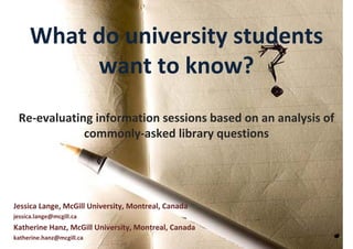 What do university students 
          want to know?
 Re‐evaluating information sessions based on an analysis of 
             commonly‐asked library questions




Jessica Lange, McGill University, Montreal, Canada
jessica.lange@mcgill.ca
Katherine Hanz, McGill University, Montreal, Canada
katherine.hanz@mcgill.ca
 