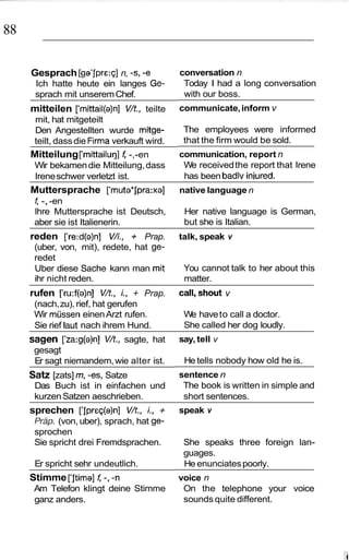 88

     Gesprach [ga’jpre:~] -s, -e
                        n,                   conversation n
      Ich hatte heute ein langes Ge-          Today I had a long conversation
      sprach mit unserem Chef.                with our boss.
     mitteilen [‘mittail(a)n] V/t., teilte   communicate, inform v
      mit, hat mitgeteilt
      Den Angestellten wurde mitge-           The employees were informed
      teilt, dass die Firma verkauft wird.    that the firm would be sold.
     Mitteilung [‘mittailuq] f -,-en         communication, report n
      Wir bekamen die Mitteilung, dass        We received the report that Irene
      Irene schwer verletzt ist.              has been badlv inbred.
     Muttersprache [‘muta*jpra:xa]           native language n
      f -, -en
      lhre Muttersprache ist Deutsch,         Her native language is German,
      aber sie ist Italienerin.               but she is Italian.
     reden [‘re:d(a)n] VA., + Prap.          talk, speak v
      (uber, von, mit), redete, hat ge-
      redet
      Uber diese Sache kann man mit           You cannot talk to her about this
      ihr nicht reden.                        matter.
     rufen [‘ru:f(a)n] V/t., i.,  + Prap.    call,shout v
      (nach, zu), rief, hat gerufen
      Wir mussen einen Arzt rufen.            We have to call a doctor.
      Sie rief laut nach ihrem Hund.          She called her dog loudly.
     sagen [‘za:g(a)n] V/t., sagte, hat      say, tell v
      gesagt
      Er sagt niemandem, wie alter ist.       He tells nobody how old he is.
     Satz [zats] m, -es, Satze               sentence n
      Das Buch ist in einfachen und           The book is written in simple and
      kurzen Satzen aeschrieben.              short sentences.
     sprechen [‘jpreq(a)n] V/t., i.,    +    speak v
      Rap. (von, uber), sprach, hat ge-
      sprochen
      Sie spricht drei Fremdsprachen.         She speaks three foreign lan-
                                              guages.
      Er spricht sehr undeutlich.             He enunciates poorly.
     Stimme [‘jtima] f -, -n                 voice n
      Am Telefon klingt deine Stimme          On the telephone your voice
      ganz anders.                            sounds quite different.
 
