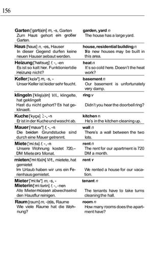 156

      Garten [‘gart(a)n] m, -s, Garten         garden, yard n
       Zurn Haus gehort ein groOer              The house has a large yard.
       Garten.
      Haus [haus] n, -es, Hauser               house, residential building n
       In dieser Gegend durfen keine            No new houses may be built in
       neuen Hauser aebaut werden.              this area.
                       1:
      Heizung [‘haitsu~] -, -en                heat n
       Es ist so kalt hier. Funktioniert die    It’s so cold here. Doesn’t the heat
       Heizunq nicht?                           work?
      Keller [‘kela*] m, -s, -                 basement n
       Unser Keller ist leider sehr feucht.     Our basement is unfortunately
                                                very damp.
      klingeln [‘kli~(a)ln]V/i, klingelte,     ring v
       hat geklingelt
       Hast du nicht gehort? Es hat ge-         Didn’t you hear the doorbell ring?
       klinaelt.
                  I:
      Kuche [‘ky~a] -,-n                       kitchen n
       Er ist in der Kuche und wascht ab.       He’s in the kitchen cleaning up.
      Mauer [‘maua*] f -,-n                    wall n
       Die beiden Grundstucke sind              There’s a wall between the two
       durch eine Mauer getrennt.               lots.
      Miete [‘mi:ta] I: -, -n                  rent n
       Unsere Wohnung kostet 720,-              The rent for our apartment is 720
       DM Miete Dro Monat.                      DM a month.
      mieten [‘rni:t(a)n] V/t., mietete, hat   rent v
       gernietet
       Irn Urlaub haben wir uns ein Fe-         We rented a house for our vaca-
       rienhaus gemietet.                       tion.
      Mieter [‘rni:ta*] m, -s, -               tenant n
      Mieterin [‘rni:tarin] ( -,-nen
       Alle Mieter mussen abwechselnd           The tenants have to take turns
       den Hausflur reinigen.                   cleaning the hall.
      Raum [raum] m, -(e)s, Raurne             room n
       Wie viele Raume hat die Woh-             How many rooms does the apart-
       nung?                                    ment have?
 