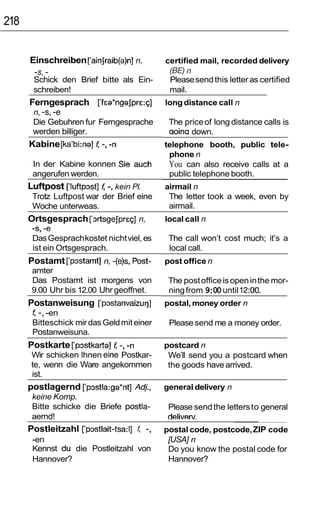 218


      Einschreiben [‘ainJraib(a)n]n,        certified mail, recorded delivery
       -s, -                                 (BE) n
       Schick den Brief bitte als Ein-       Please send this letter as certified
       schreiben!                            mail.
      Ferngesprach [‘fea*ngaJpre:q]         long distance call n
       n, -s, -e
       Die Gebuhren fur Ferngesprache        The price of long distance calls is
       werden billiger.                      aoina down.
      Kabine [ka’bi:na] f -, -n             telephone booth, public tele-
                                             phone n
       In der Kabine konnen Sie auch         You can also receive calls at a
       angerufen werden.                     public telephone booth.
      Luftpost [luftpz~st] -, kein PI.
                         f                  airmail n
       Trotz Luftpost war der Brief eine     The letter took a week, even by
       Woche unterweas.                      airmail.
      Ortsgesprach [z~rtsgejpreq]
                                n,          local call n
       -s, -e
       Das Gesprach kostet nicht viel, es    The call won’t cost much; it’s a
       ist ein Ortsgesprach.                 local call.
      Postamt [‘pz~stamt] -(e)s, Post-
                       n,                   post office n
       amter
       Das Postamt ist morgens von           The post office is open in the mor-
       9.00 Uhr bis 12.00 Uhr geoffnet.      ning from 9:00 until 12:OO.
      Postanweisung [‘pz~stanvaizur~] postal, money order n
       f -, -en
       Bitteschick mir das Geld mit einer    Please send me a money order.
       Postanweisuna.
      Postkarte [‘pz~stkarta] -, -n
                            f               postcard n
      Wir schicken lhnen eine Postkar-       We’ll send you a postcard when
      te, wenn die Ware angekommen           the goods have arrived.
      ist.
      postlagernd [‘pz~stla:ga*nt]
                                 Adj,       general delivery n
       keine Komp.
       Bitte schicke die Briefe postla-      Please send the letters to general
       aernd!                                deliverv
      Postleitzahl [‘pmtlait-tsa:l] t -,    postal code, postcode, ZIP code
       -en                                   [USA] n
       Kennst du die Postleitzahl von        Do you know the postal code for
       Hannover?                             Hannover?
 