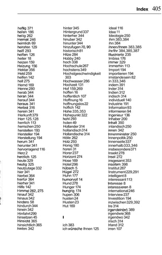 Index   405

heftig 371         hinter 345                 ideal 116
heilen 186         Hintergrund 337            ldee 11
heilig 262         hinterher 344              ldeologie 250
Heimat 246         hinuber 342                ihrn 383,384
heirnlich 69       hinunter 344               ihn 384
heiraten 129       hinzufugen 70,90           ihnen/lhnen 383,385
heiB 293           historisch 81             ihr/lhr 384,385,387
heil3en 126        Hitze 284                 lllustrierte 235
heiter 18          Hobby 240                 lrnbiss 176
heizen 159         hoch 338                  irnrner 329
Heizung 156        Hochschule 267            imrnerhin 113
Hektar 356         hochstens 349             Import 194
Held 259           Hochstgeschwindigkeit     importieren 194
helfen 142          303                      irnstande sein 82
hell 275           Hochwasser 286            in 333,346
Hemd 169           Hochzeit 131              indern 391
Henne 280          Hof 159,269               lnder 314
herab 344          hoffen 16                 lndien 312
heran 344          hoffentlich 107           indisch 314
herauf 344         Hoffnung 16               individuell 140
heraus 341         hoffnungslos 22           lndustrie 191
Herbst 316         hoflich 142               Information 93
herein 341         Hohe 335,353              informieren 94
Herkunft 379       Hohepunkt 322             lngenieur 136
Herr 125,128       hohl293                   lnhaber 200
herrlich 113       holen 49                  lnhalt 350
herrschen 250      Hollander 314             inlandisch 250
herstellen 193     hollandisch 314           innen 342
Hersteller 194     Hollandische 314         Innenminister250
Herstellung 194    Holle 262                lnnenpoltik 250
herum 341          Holz 293                 lnnenseite 337
herunter 341       Honig 180                innerhalb 333,346
hervorragend 116   horen 31                 insbesondere371
Herz 2             Horer 237                lnsekt 278
herzlich 125       Horizont 274             lnsel 272
heute 329          Hose 169                 insgesamt 353
heutig 325         Hotel 296                insofern 398
heutzutage 332     hubsch 5                 lnstitut 267
hier 341           Hugel 272                Instrument 229,291
hierbei 364        Huhn 177                 intelligent 8
hierfur 364        humorvoll14              interessant 113
hierher 341        Hund 278                 lnteresse 8
Hilfe 142          Hunger 174               interessieren8
Hirnrnel262,275    hungrig 174              international 246
hinauf 342         hupen 306                Interview 237
hinaus 342         husten 24                lnvestition 194
hindern 58         Husten 23                inzwischen 329,392
hindurch 344       Hut 169                  Ire 314
hinein 342                                  irgendein(er) 389
Hinfahrt 299                                irgendwie 368
hinsetzen 45       I                        irgendwo 342
Hinsicht 365                                irisch 314
hinsichtlich 365   ich 383                  lrland 312
hinten 342         ich wijnsche lhnen 125   irren 107
 
