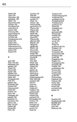410

      Onkel130              peinlich 119        Postamt 218
      Oper 234              Pelz 281            Postanweisung 218
      Operation 188         Pension 299         Postkarte 218
      ODerieren 188         perfekt 117        postlagernd 218
      Opfer 152             Perle 172           Postleitzahl218
      Opposition 252        Person 128         Praktikant 213
      Orange 182            Personal 209       praktisch 117
      Orchester 234         personlich 127     Praxis 82
      ordentlich 14         Pfanne 164         Prasident 247
      ordnen 360            Pfarrer 263        Preis 198
      Ordnung 360           Pfeffer 178        preiswert203
      organisieren 42       Pfeife 185         Presse 236
      Original 365          Pfennig 202        Priester 261
      Ort 269,336           Pferd 279          prima 114
      Ortsgesprach 218      Pflanze 283        Prinzip 380
      Osten 275             pflanzen 283       privat 133
      Ostern 263            Pflaster 187       pro 353
      Osterreich 311        Pflege 60          Probe 78
      Osterreicher 314      pflegen 60         probieren 39,174
      osterreichisch 314    Pflicht 133        Problem 118
      ostlich 275           Pfund 356          Produkt 191
      Ozean 275             Phantasie 11       Produktion 191
                            Phase 382          produzieren 195
                            Philosophie82      Professor 268
      P                     Physik 82          Profit 195
                            Pille 24           Programm 236
      paar 350              Pilot 309          Projekt 213
      Paar 130,353          Pinsel 232         Propaganda 253
      Packchen216          Pistole 260         Prospekt 195
      packen 297           Plakat 232          Protest 104
      Paket 216            Plan 39             protestieren 104
      Panne 305            planen 39           Provinz 253
      Papier 294           Planet 277          Prozent 350
      Papiere 222          Planung 42          Prozess 223
      Papierkorb 167       Plastik 294         prufen 60
      Papst 263            Plattenspieler235   Prufung 265
      Paragraph 222        Platz 269,336       Publikum 230
      Park 273             plotzlich 326       Pullover 169
      parken 302           Pol 277             Pulver 294
      Parkplatz 305        Pole 315            Pumpe 290
      Parkuhr 307          Polen 311           Punkt 336
      Parlament 247        Politik 247         punktlich 326
      Partei 247           Politiker 136       putzen 35
      Partner 133          politisch 247
      Party 148            Polirei 220
      Passagier 297        Polizist 220        Q
      passen 169           polnisch 315
      passend 114          Polnisch(e) 315     Quadrat 376
      passieren 152        Portion 174         Quadratmeter 356
      passiv 144           Port0 216           Qualitat 209
      Pass 127; 297        Portugal 312        Quelle 378
      Patient 187          Position 337        quer 342
      Pause 265            positiv 114         Quittung 198
      Pech 152             Post 216
 