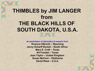 THIMBLES by JIM LANGER
from
THE BLACK HILLS OF
SOUTH DAKOTA, U.S.A.
An assimilation of information & research from:
Rowena Olbricht – Wyoming
Jenny Scharff Bockel – South Africa
Mary E. Craft – Texas
Kit Froebel – Texas
Jean Taylor – United Kingdom
Susan McCool – Oklahoma
David Reed – U.S.A.
1
 
