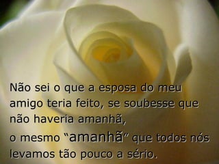 Não sei o que a esposa do meu
amigo teria feito, se soubesse que
não haveria amanhã,
o mesmo “amanhã” que todos nós
levamos tão pouco a sério.
 