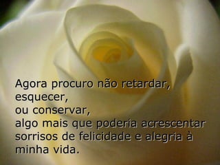 Agora procuro não retardar,
esquecer,
ou conservar,
algo mais que poderia acrescentar
sorrisos de felicidade e alegria à
minha vida.
 
