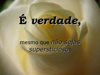 É verdade,
mesmo quenão sejas
  supersticioso!
 