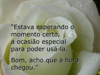 “Estava esperando o
momento certo,
a ocasião especial
para poder usá-la.
Bom, acho que a hora
chegou.”
 