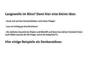 Langeweile im Büro? Dann hier eine kleine Idee:
‐ Guck mal auf den Fensterbänken nach toten Fliegen
‐ Lass sie richtig gut durchtrocknen
‐ Als nächstes brauchst du Papier und Bleistift und dann lass deiner Fantasie freien
Lauf! (Bitte wasche dir die Finger, wenn du fertig bist!!!)
Hier einige Beispiele als Denkanstösse: