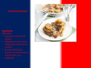 Apricot French toast
Ingredients
50g butter
• 6 apricots, halved and
stoned
• 200g/8oz caramel sauce
350g ready-made vanilla
custard
• 8 small, thick slices
brioche or white bread, or
4 large slices, cut
diagonally
 