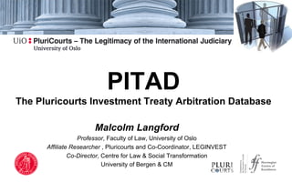 PITAD
The Pluricourts Investment Treaty Arbitration Database
Malcolm Langford
Professor, Faculty of Law, University of Oslo
Affiliate Researcher , Pluricourts and Co-Coordinator, LEGINVEST
Co-Director, Centre for Law & Social Transformation
University of Bergen & CM
 