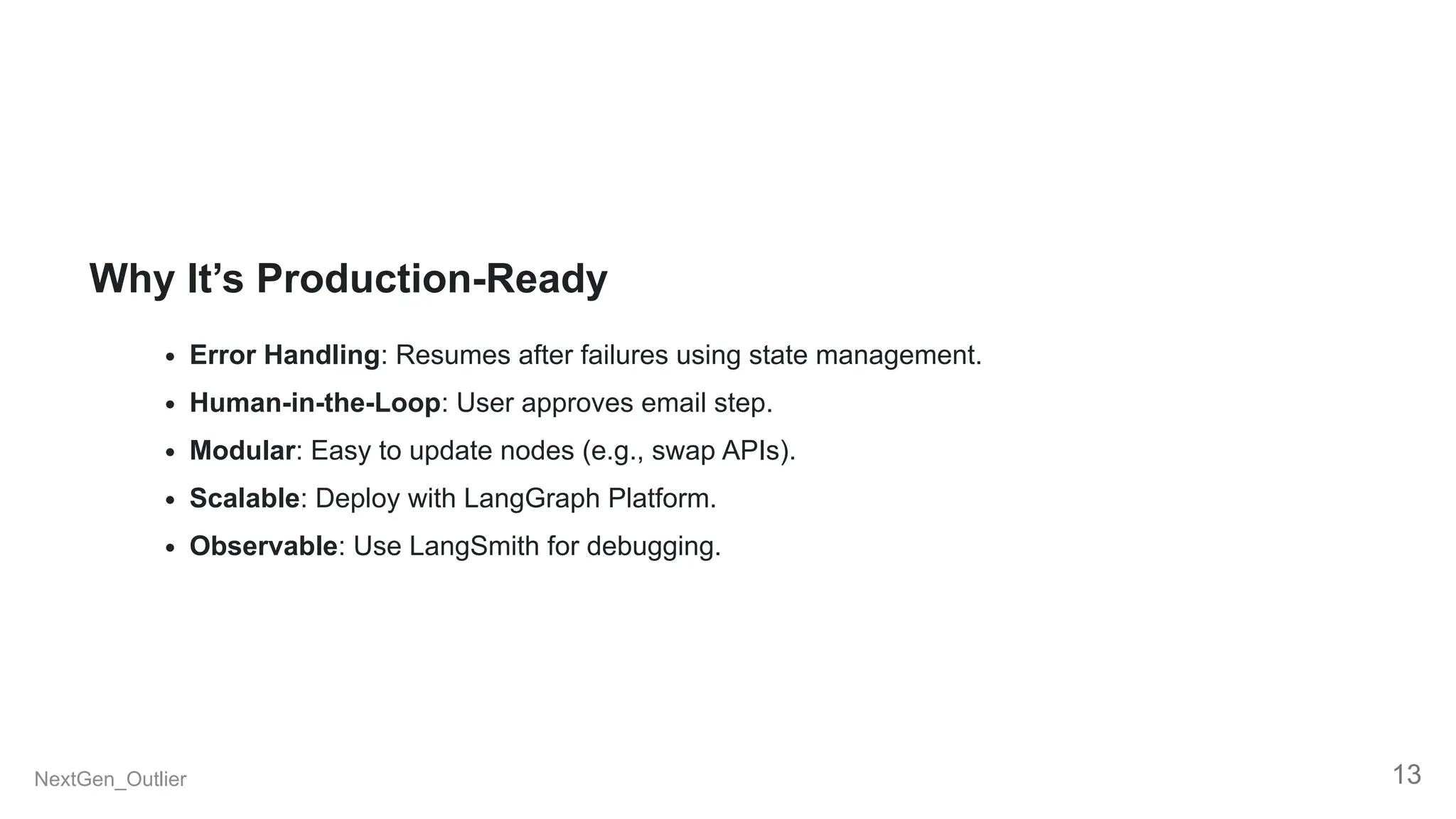Why It’s Production-Ready
Error Handling: Resumes after failures using state management.
Human-in-the-Loop: User approves email step.
Modular: Easy to update nodes (e.g., swap APIs).
Scalable: Deploy with LangGraph Platform.
Observable: Use LangSmith for debugging.
NextGen_Outlier 13
 