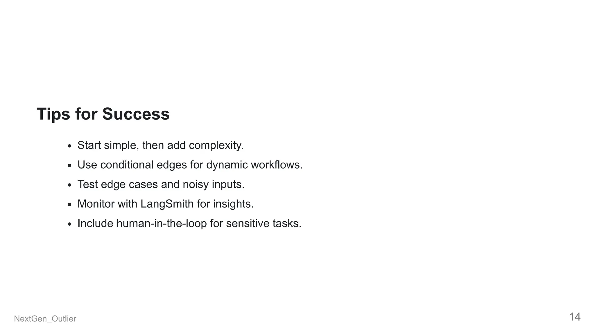Tips for Success
Start simple, then add complexity.
Use conditional edges for dynamic workflows.
Test edge cases and noisy inputs.
Monitor with LangSmith for insights.
Include human-in-the-loop for sensitive tasks.
NextGen_Outlier 14
 