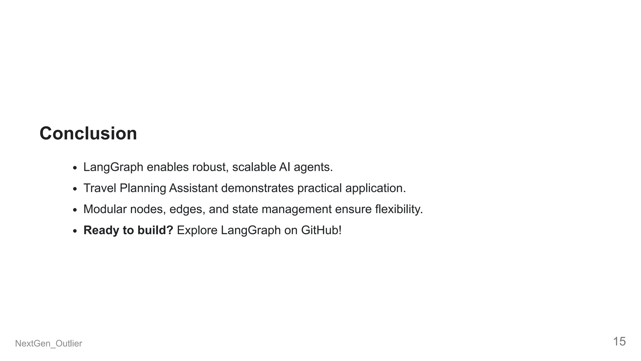 Conclusion
LangGraph enables robust, scalable AI agents.
Travel Planning Assistant demonstrates practical application.
Modular nodes, edges, and state management ensure flexibility.
Ready to build? Explore LangGraph on GitHub!
NextGen_Outlier 15
 