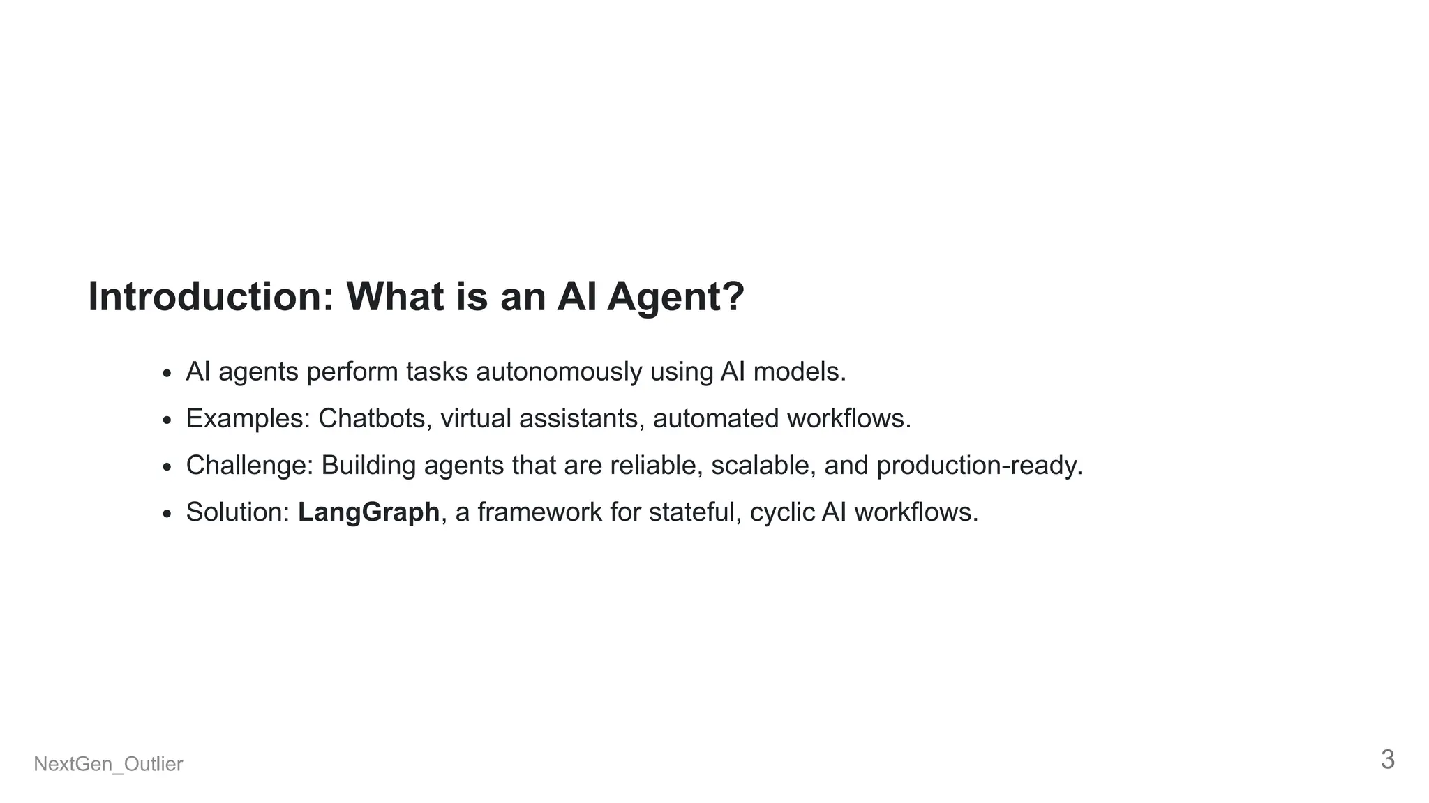 Introduction: What is an AI Agent?
AI agents perform tasks autonomously using AI models.
Examples: Chatbots, virtual assistants, automated workflows.
Challenge: Building agents that are reliable, scalable, and production-ready.
Solution: LangGraph, a framework for stateful, cyclic AI workflows.
NextGen_Outlier 3
 