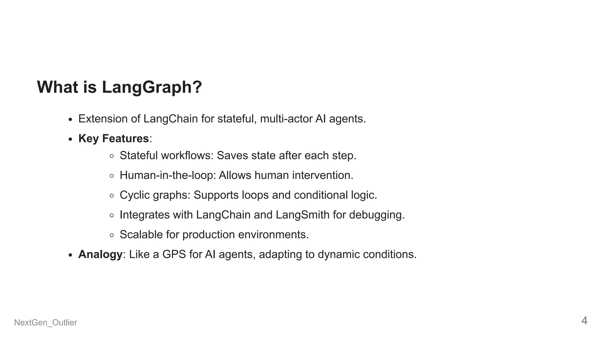 What is LangGraph?
Extension of LangChain for stateful, multi-actor AI agents.
Key Features:
Stateful workflows: Saves state after each step.
Human-in-the-loop: Allows human intervention.
Cyclic graphs: Supports loops and conditional logic.
Integrates with LangChain and LangSmith for debugging.
Scalable for production environments.
Analogy: Like a GPS for AI agents, adapting to dynamic conditions.
NextGen_Outlier 4
 