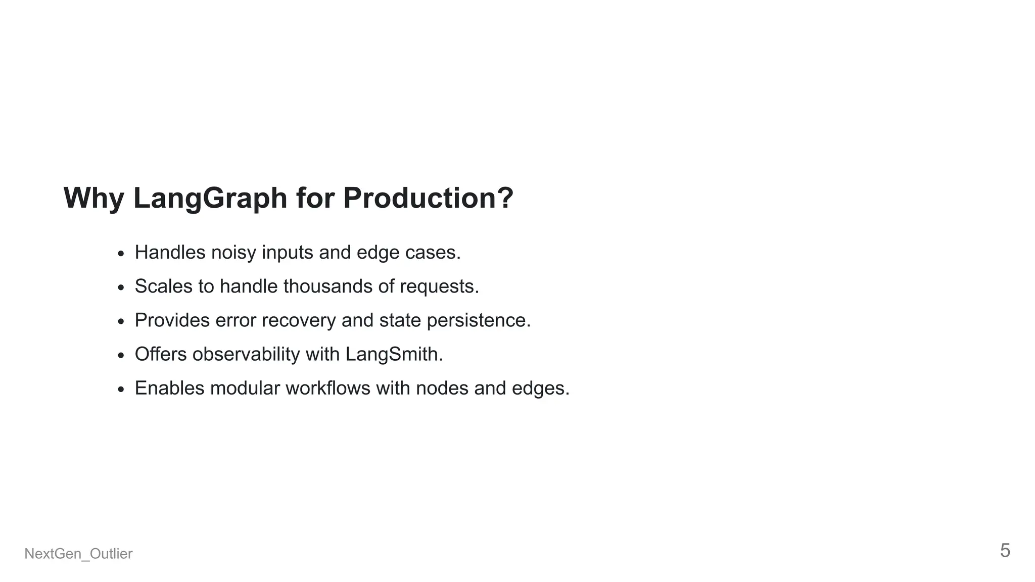 Why LangGraph for Production?
Handles noisy inputs and edge cases.
Scales to handle thousands of requests.
Provides error recovery and state persistence.
Offers observability with LangSmith.
Enables modular workflows with nodes and edges.
NextGen_Outlier 5
 