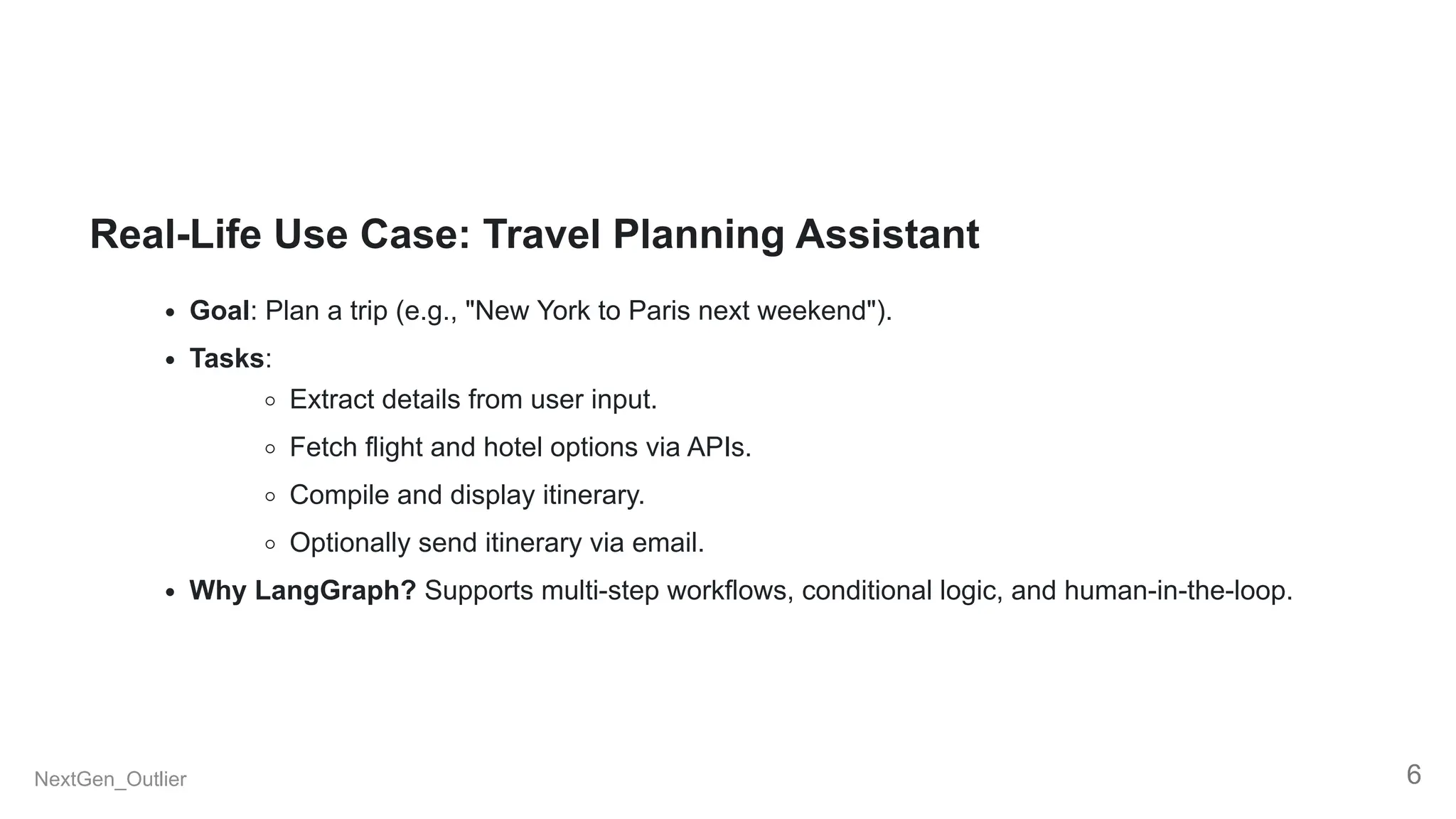 Real-Life Use Case: Travel Planning Assistant
Goal: Plan a trip (e.g., "New York to Paris next weekend").
Tasks:
Extract details from user input.
Fetch flight and hotel options via APIs.
Compile and display itinerary.
Optionally send itinerary via email.
Why LangGraph? Supports multi-step workflows, conditional logic, and human-in-the-loop.
NextGen_Outlier 6
 