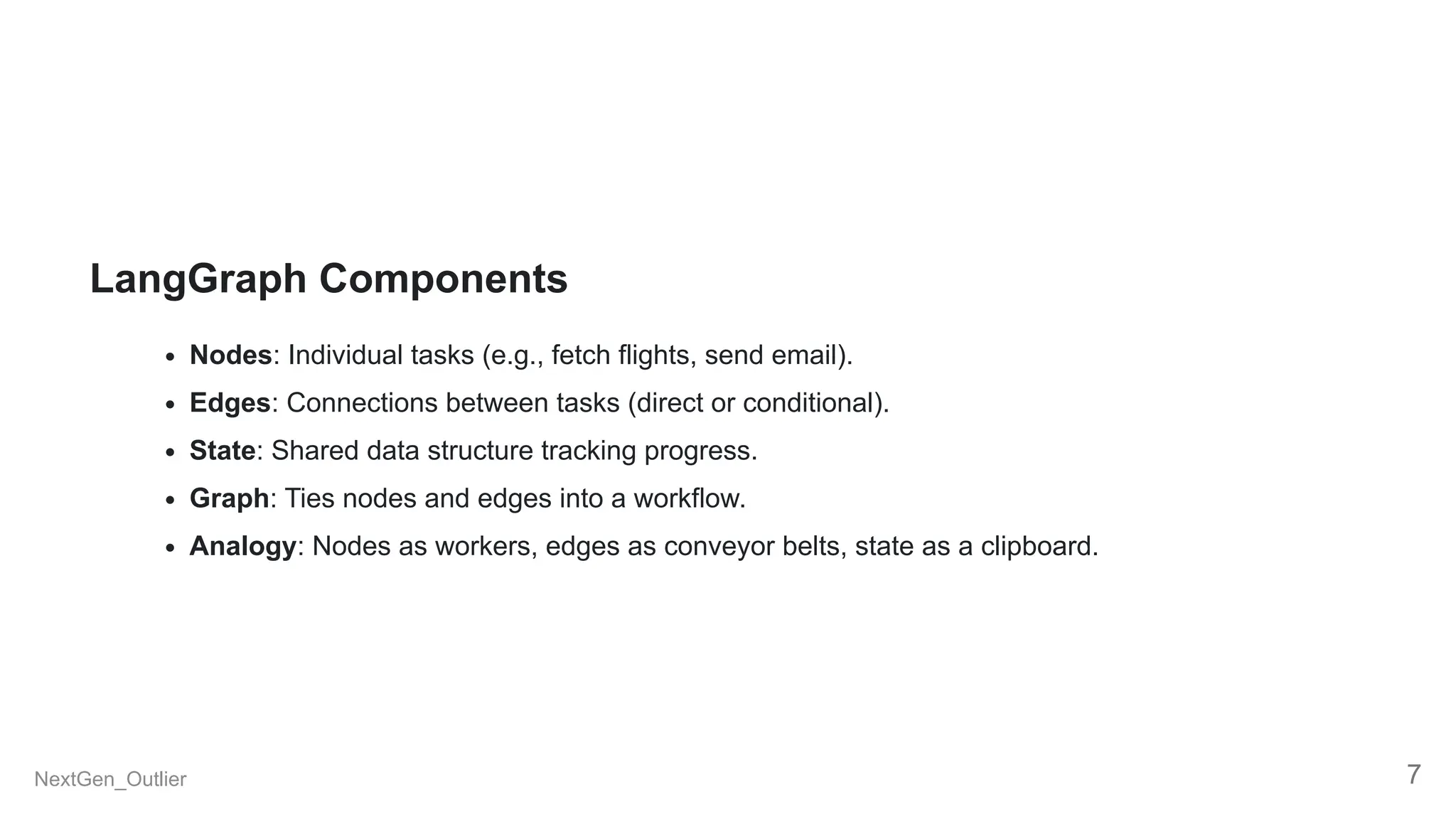 LangGraph Components
Nodes: Individual tasks (e.g., fetch flights, send email).
Edges: Connections between tasks (direct or conditional).
State: Shared data structure tracking progress.
Graph: Ties nodes and edges into a workflow.
Analogy: Nodes as workers, edges as conveyor belts, state as a clipboard.
NextGen_Outlier 7
 