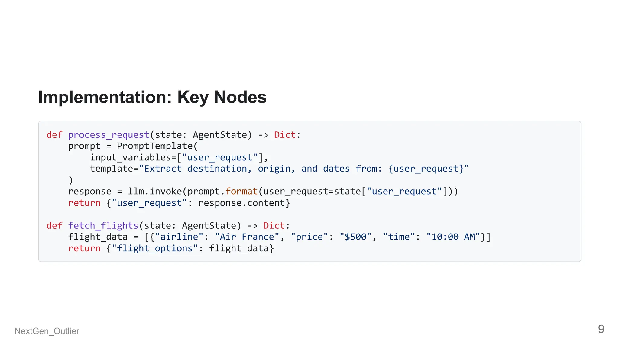 Implementation: Key Nodes
def process_request(state: AgentState) -> Dict:
prompt = PromptTemplate(
input_variables=["user_request"],
template="Extract destination, origin, and dates from: {user_request}"
)
response = llm.invoke(prompt.format(user_request=state["user_request"]))
return {"user_request": response.content}
def fetch_flights(state: AgentState) -> Dict:
flight_data = [{"airline": "Air France", "price": "$500", "time": "10:00 AM"}]
return {"flight_options": flight_data}
NextGen_Outlier 9
 