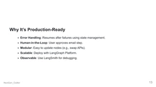 Why It’s Production-Ready
Error Handling: Resumes after failures using state management.
Human-in-the-Loop: User approves email step.
Modular: Easy to update nodes (e.g., swap APIs).
Scalable: Deploy with LangGraph Platform.
Observable: Use LangSmith for debugging.
NextGen_Outlier 13
 