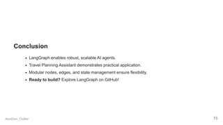 Conclusion
LangGraph enables robust, scalable AI agents.
Travel Planning Assistant demonstrates practical application.
Modular nodes, edges, and state management ensure flexibility.
Ready to build? Explore LangGraph on GitHub!
NextGen_Outlier 15
 