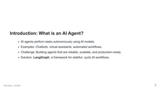 Introduction: What is an AI Agent?
AI agents perform tasks autonomously using AI models.
Examples: Chatbots, virtual assistants, automated workflows.
Challenge: Building agents that are reliable, scalable, and production-ready.
Solution: LangGraph, a framework for stateful, cyclic AI workflows.
NextGen_Outlier 3
 