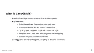 What is LangGraph?
Extension of LangChain for stateful, multi-actor AI agents.
Key Features:
Stateful workflows: Saves state after each step.
Human-in-the-loop: Allows human intervention.
Cyclic graphs: Supports loops and conditional logic.
Integrates with LangChain and LangSmith for debugging.
Scalable for production environments.
Analogy: Like a GPS for AI agents, adapting to dynamic conditions.
NextGen_Outlier 4
 