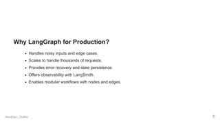 Why LangGraph for Production?
Handles noisy inputs and edge cases.
Scales to handle thousands of requests.
Provides error recovery and state persistence.
Offers observability with LangSmith.
Enables modular workflows with nodes and edges.
NextGen_Outlier 5
 