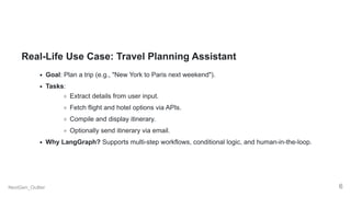 Real-Life Use Case: Travel Planning Assistant
Goal: Plan a trip (e.g., "New York to Paris next weekend").
Tasks:
Extract details from user input.
Fetch flight and hotel options via APIs.
Compile and display itinerary.
Optionally send itinerary via email.
Why LangGraph? Supports multi-step workflows, conditional logic, and human-in-the-loop.
NextGen_Outlier 6
 